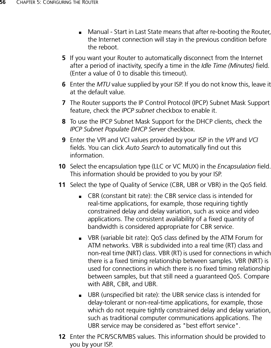 56 CHAPTER 5: CONFIGURING THE ROUTER■Manual - Start in Last State means that after re-booting the Router, the Internet connection will stay in the previous condition before the reboot.5If you want your Router to automatically disconnect from the Internet after a period of inactivity, specify a time in the Idle Time (Minutes) field. (Enter a value of 0 to disable this timeout). 6Enter the MTU value supplied by your ISP. If you do not know this, leave it at the default value.7The Router supports the IP Control Protocol (IPCP) Subnet Mask Support feature, check the IPCP subnet checkbox to enable it. 8To use the IPCP Subnet Mask Support for the DHCP clients, check the IPCP Subnet Populate DHCP Server checkbox.9Enter the VPI and VCI values provided by your ISP in the VPI and VCI fields. You can click Auto Search to automatically find out this information. 10 Select the encapsulation type (LLC or VC MUX) in the Encapsulation field. This information should be provided to you by your ISP.11 Select the type of Quality of Service (CBR, UBR or VBR) in the QoS field.■CBR (constant bit rate): the CBR service class is intended for real-time applications, for example, those requiring tightly constrained delay and delay variation, such as voice and video applications. The consistent availability of a fixed quantity of bandwidth is considered appropriate for CBR service.■VBR (variable bit rate): QoS class defined by the ATM Forum for ATM networks. VBR is subdivided into a real time (RT) class and non-real time (NRT) class. VBR (RT) is used for connections in which there is a fixed timing relationship between samples. VBR (NRT) is used for connections in which there is no fixed timing relationship between samples, but that still need a guaranteed QoS. Compare with ABR, CBR, and UBR.■UBR (unspecified bit rate): the UBR service class is intended for delay-tolerant or non-real-time applications, for example, those which do not require tightly constrained delay and delay variation, such as traditional computer communications applications. The UBR service may be considered as &quot;best effort service&quot;.12 Enter the PCR/SCR/MBS values. This information should be provided to you by your ISP.