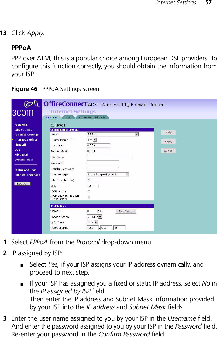 Internet Settings 5713 Click Apply.PPPoAPPP over ATM, this is a popular choice among European DSL providers. To configure this function correctly, you should obtain the information from your ISP.Figure 46   PPPoA Settings Screen1Select PPPoA from the Protocol drop-down menu.2IP assigned by ISP: ■Select Yes, if your ISP assigns your IP address dynamically, and proceed to next step. ■If your ISP has assigned you a fixed or static IP address, select No in the IP assigned by ISP field.Then enter the IP address and Subnet Mask information provided by your ISP into the IP address and Subnet Mask fields.3Enter the user name assigned to you by your ISP in the Username field. And enter the password assigned to you by your ISP in the Password field. Re-enter your password in the Confirm Password field.