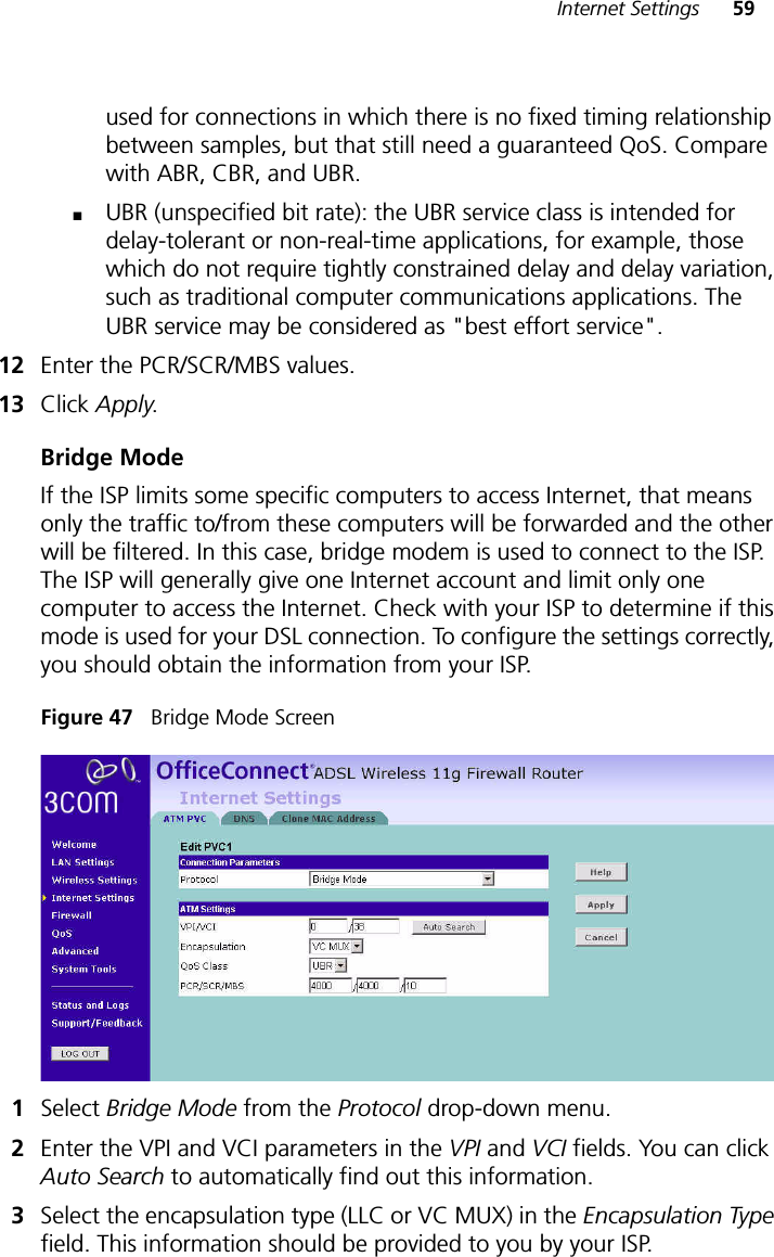 Internet Settings 59used for connections in which there is no fixed timing relationship between samples, but that still need a guaranteed QoS. Compare with ABR, CBR, and UBR.■UBR (unspecified bit rate): the UBR service class is intended for delay-tolerant or non-real-time applications, for example, those which do not require tightly constrained delay and delay variation, such as traditional computer communications applications. The UBR service may be considered as &quot;best effort service&quot;.12 Enter the PCR/SCR/MBS values.13 Click Apply.Bridge ModeIf the ISP limits some specific computers to access Internet, that means only the traffic to/from these computers will be forwarded and the other will be filtered. In this case, bridge modem is used to connect to the ISP. The ISP will generally give one Internet account and limit only one computer to access the Internet. Check with your ISP to determine if this mode is used for your DSL connection. To configure the settings correctly, you should obtain the information from your ISP.Figure 47   Bridge Mode Screen1Select Bridge Mode from the Protocol drop-down menu.2Enter the VPI and VCI parameters in the VPI and VCI fields. You can click Auto Search to automatically find out this information. 3Select the encapsulation type (LLC or VC MUX) in the Encapsulation Type field. This information should be provided to you by your ISP.