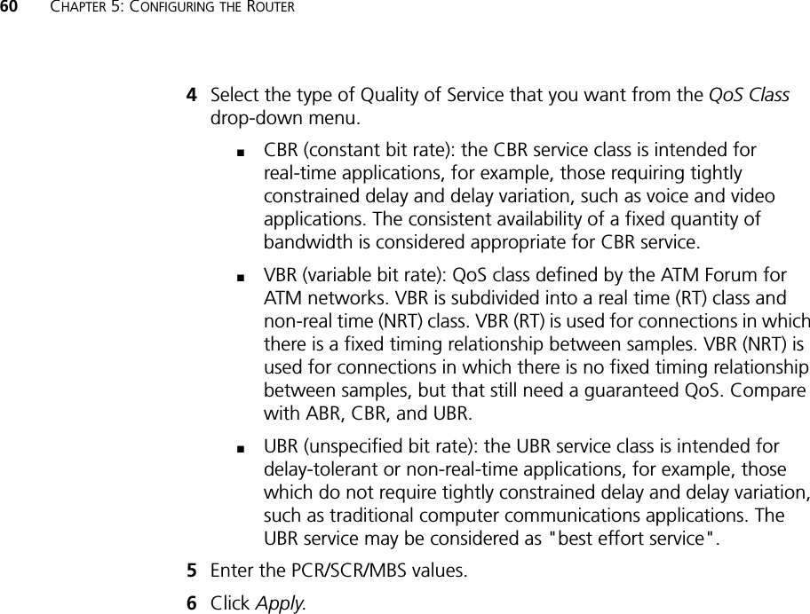 60 CHAPTER 5: CONFIGURING THE ROUTER4Select the type of Quality of Service that you want from the QoS Class drop-down menu.■CBR (constant bit rate): the CBR service class is intended for real-time applications, for example, those requiring tightly constrained delay and delay variation, such as voice and video applications. The consistent availability of a fixed quantity of bandwidth is considered appropriate for CBR service.■VBR (variable bit rate): QoS class defined by the ATM Forum for ATM networks. VBR is subdivided into a real time (RT) class and non-real time (NRT) class. VBR (RT) is used for connections in which there is a fixed timing relationship between samples. VBR (NRT) is used for connections in which there is no fixed timing relationship between samples, but that still need a guaranteed QoS. Compare with ABR, CBR, and UBR.■UBR (unspecified bit rate): the UBR service class is intended for delay-tolerant or non-real-time applications, for example, those which do not require tightly constrained delay and delay variation, such as traditional computer communications applications. The UBR service may be considered as &quot;best effort service&quot;.5Enter the PCR/SCR/MBS values.6Click Apply.