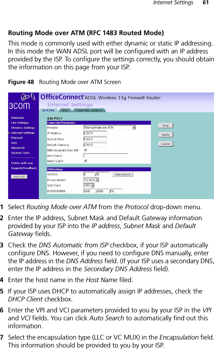 Internet Settings 61Routing Mode over ATM (RFC 1483 Routed Mode)This mode is commonly used with either dynamic or static IP addressing. In this mode the WAN ADSL port will be configured with an IP address provided by the ISP. To configure the settings correctly, you should obtain the information on this page from your ISP.Figure 48   Routing Mode over ATM Screen1Select Routing Mode over ATM from the Protocol drop-down menu.2Enter the IP address, Subnet Mask and Default Gateway information provided by your ISP into the IP address, Subnet Mask and Default Gateway fields.3Check the DNS Automatic from ISP checkbox, if your ISP automatically configure DNS. However, if you need to configure DNS manually, enter the IP address in the DNS Address field. (If your ISP uses a secondary DNS, enter the IP address in the Secondary DNS Address field). 4Enter the host name in the Host Name filed. 5If your ISP uses DHCP to automatically assign IP addresses, check the DHCP Client checkbox.6Enter the VPI and VCI parameters provided to you by your ISP in the VPI and VCI fields. You can click Auto Search to automatically find out this information. 7Select the encapsulation type (LLC or VC MUX) in the Encapsulation field. This information should be provided to you by your ISP.