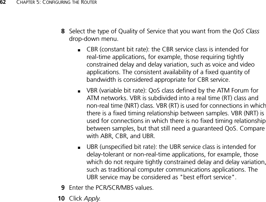 62 CHAPTER 5: CONFIGURING THE ROUTER8Select the type of Quality of Service that you want from the QoS Class drop-down menu.■CBR (constant bit rate): the CBR service class is intended for real-time applications, for example, those requiring tightly constrained delay and delay variation, such as voice and video applications. The consistent availability of a fixed quantity of bandwidth is considered appropriate for CBR service.■VBR (variable bit rate): QoS class defined by the ATM Forum for ATM networks. VBR is subdivided into a real time (RT) class and non-real time (NRT) class. VBR (RT) is used for connections in which there is a fixed timing relationship between samples. VBR (NRT) is used for connections in which there is no fixed timing relationship between samples, but that still need a guaranteed QoS. Compare with ABR, CBR, and UBR.■UBR (unspecified bit rate): the UBR service class is intended for delay-tolerant or non-real-time applications, for example, those which do not require tightly constrained delay and delay variation, such as traditional computer communications applications. The UBR service may be considered as &quot;best effort service&quot;.9Enter the PCR/SCR/MBS values.10 Click Apply.