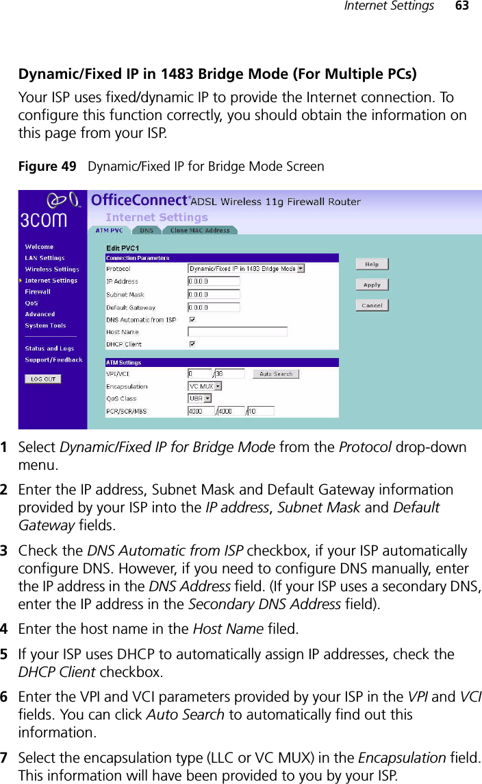 Internet Settings 63Dynamic/Fixed IP in 1483 Bridge Mode (For Multiple PCs)Your ISP uses fixed/dynamic IP to provide the Internet connection. To configure this function correctly, you should obtain the information on this page from your ISP.Figure 49   Dynamic/Fixed IP for Bridge Mode Screen1Select Dynamic/Fixed IP for Bridge Mode from the Protocol drop-down menu.2Enter the IP address, Subnet Mask and Default Gateway information provided by your ISP into the IP address, Subnet Mask and Default Gateway fields.3Check the DNS Automatic from ISP checkbox, if your ISP automatically configure DNS. However, if you need to configure DNS manually, enter the IP address in the DNS Address field. (If your ISP uses a secondary DNS, enter the IP address in the Secondary DNS Address field). 4Enter the host name in the Host Name filed. 5If your ISP uses DHCP to automatically assign IP addresses, check the DHCP Client checkbox.6Enter the VPI and VCI parameters provided by your ISP in the VPI and VCI fields. You can click Auto Search to automatically find out this information. 7Select the encapsulation type (LLC or VC MUX) in the Encapsulation field. This information will have been provided to you by your ISP.