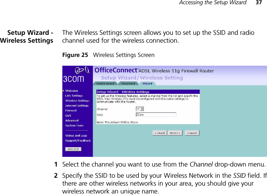 Accessing the Setup Wizard 37Setup Wizard -Wireless SettingsThe Wireless Settings screen allows you to set up the SSID and radio channel used for the wireless connection.Figure 25   Wireless Settings Screen1Select the channel you want to use from the Channel drop-down menu.2Specify the SSID to be used by your Wireless Network in the SSID field. If there are other wireless networks in your area, you should give your wireless network an unique name.