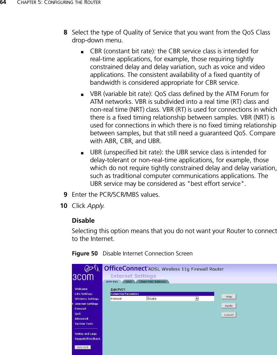 64 CHAPTER 5: CONFIGURING THE ROUTER8Select the type of Quality of Service that you want from the QoS Class drop-down menu.■CBR (constant bit rate): the CBR service class is intended for real-time applications, for example, those requiring tightly constrained delay and delay variation, such as voice and video applications. The consistent availability of a fixed quantity of bandwidth is considered appropriate for CBR service.■VBR (variable bit rate): QoS class defined by the ATM Forum for ATM networks. VBR is subdivided into a real time (RT) class and non-real time (NRT) class. VBR (RT) is used for connections in which there is a fixed timing relationship between samples. VBR (NRT) is used for connections in which there is no fixed timing relationship between samples, but that still need a guaranteed QoS. Compare with ABR, CBR, and UBR.■UBR (unspecified bit rate): the UBR service class is intended for delay-tolerant or non-real-time applications, for example, those which do not require tightly constrained delay and delay variation, such as traditional computer communications applications. The UBR service may be considered as &quot;best effort service&quot;.9Enter the PCR/SCR/MBS values.10 Click Apply.DisableSelecting this option means that you do not want your Router to connect to the Internet. Figure 50   Disable Internet Connection Screen