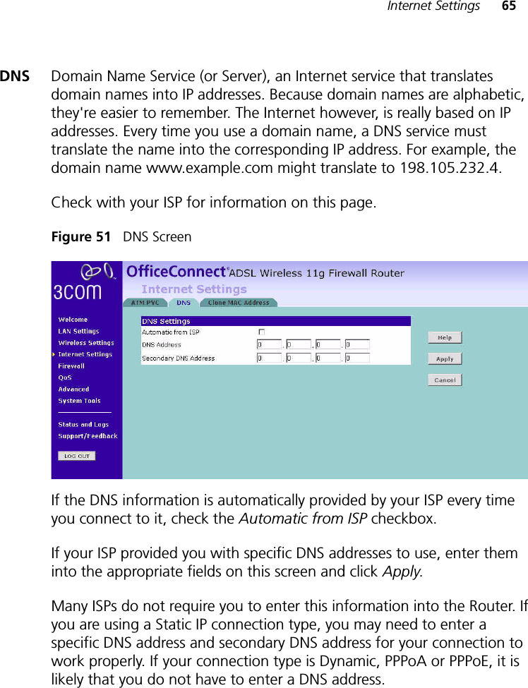 Internet Settings 65DNS Domain Name Service (or Server), an Internet service that translates domain names into IP addresses. Because domain names are alphabetic, they&apos;re easier to remember. The Internet however, is really based on IP addresses. Every time you use a domain name, a DNS service must translate the name into the corresponding IP address. For example, the domain name www.example.com might translate to 198.105.232.4.Check with your ISP for information on this page.Figure 51   DNS ScreenIf the DNS information is automatically provided by your ISP every time you connect to it, check the Automatic from ISP checkbox.If your ISP provided you with specific DNS addresses to use, enter them into the appropriate fields on this screen and click Apply.Many ISPs do not require you to enter this information into the Router. If you are using a Static IP connection type, you may need to enter a specific DNS address and secondary DNS address for your connection to work properly. If your connection type is Dynamic, PPPoA or PPPoE, it is likely that you do not have to enter a DNS address. 