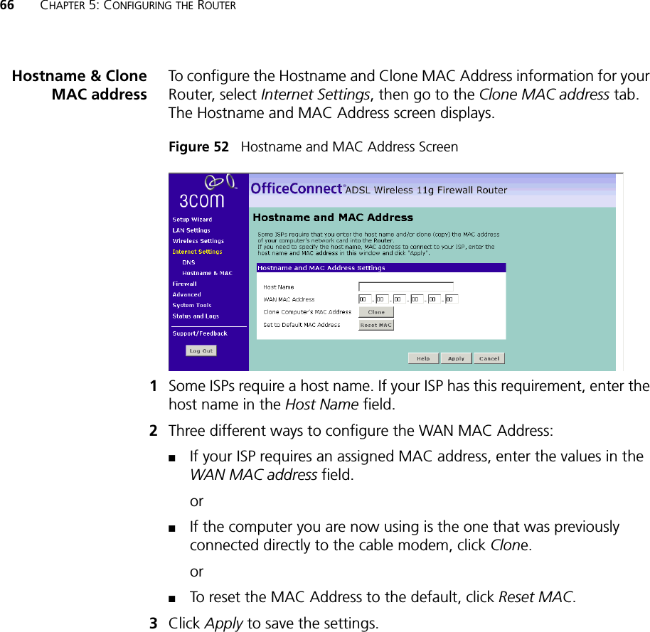 66 CHAPTER 5: CONFIGURING THE ROUTERHostname &amp; CloneMAC addressTo configure the Hostname and Clone MAC Address information for your Router, select Internet Settings, then go to the Clone MAC address tab. The Hostname and MAC Address screen displays.Figure 52   Hostname and MAC Address Screen1Some ISPs require a host name. If your ISP has this requirement, enter the host name in the Host Name field.2Three different ways to configure the WAN MAC Address: ■If your ISP requires an assigned MAC address, enter the values in the WAN MAC address field. or■If the computer you are now using is the one that was previously connected directly to the cable modem, click Clone. or■To reset the MAC Address to the default, click Reset MAC.3Click Apply to save the settings.