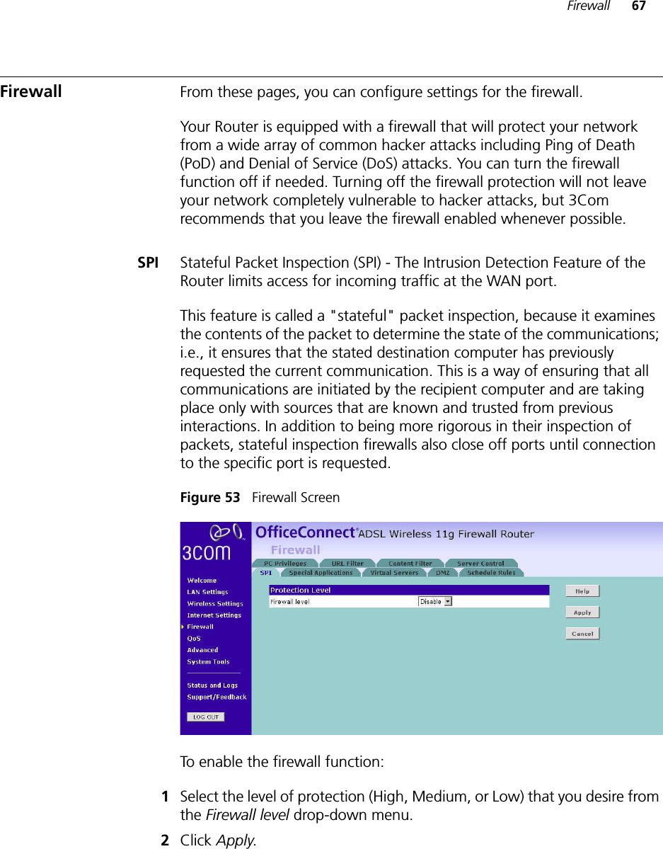 Firewall 67Firewall From these pages, you can configure settings for the firewall.Your Router is equipped with a firewall that will protect your network from a wide array of common hacker attacks including Ping of Death (PoD) and Denial of Service (DoS) attacks. You can turn the firewall function off if needed. Turning off the firewall protection will not leave your network completely vulnerable to hacker attacks, but 3Com recommends that you leave the firewall enabled whenever possible.SPI Stateful Packet Inspection (SPI) - The Intrusion Detection Feature of the Router limits access for incoming traffic at the WAN port.This feature is called a &quot;stateful&quot; packet inspection, because it examines the contents of the packet to determine the state of the communications; i.e., it ensures that the stated destination computer has previously requested the current communication. This is a way of ensuring that all communications are initiated by the recipient computer and are taking place only with sources that are known and trusted from previous interactions. In addition to being more rigorous in their inspection of packets, stateful inspection firewalls also close off ports until connection to the specific port is requested. Figure 53   Firewall ScreenTo enable the firewall function:1Select the level of protection (High, Medium, or Low) that you desire from the Firewall level drop-down menu.2Click Apply.