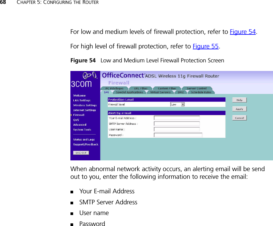 68 CHAPTER 5: CONFIGURING THE ROUTERFor low and medium levels of firewall protection, refer to Figure 54.For high level of firewall protection, refer to Figure 55.Figure 54   Low and Medium Level Firewall Protection ScreenWhen abnormal network activity occurs, an alerting email will be send out to you, enter the following information to receive the email: ■Your E-mail Address ■SMTP Server Address■User name ■Password 