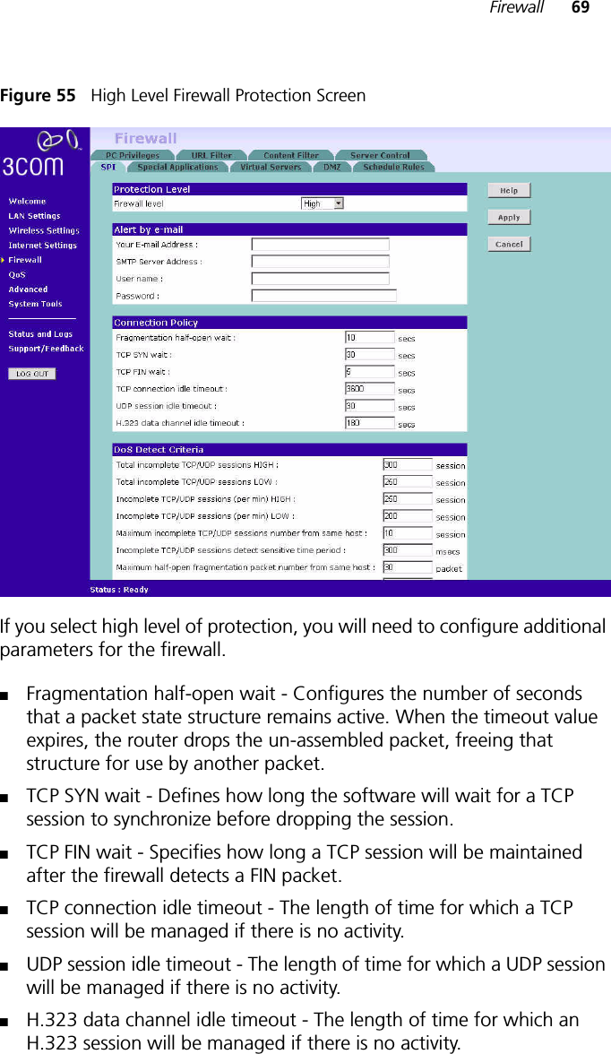 Firewall 69Figure 55   High Level Firewall Protection Screen If you select high level of protection, you will need to configure additional parameters for the firewall. ■Fragmentation half-open wait - Configures the number of seconds that a packet state structure remains active. When the timeout value expires, the router drops the un-assembled packet, freeing that structure for use by another packet. ■TCP SYN wait - Defines how long the software will wait for a TCP session to synchronize before dropping the session. ■TCP FIN wait - Specifies how long a TCP session will be maintained after the firewall detects a FIN packet. ■TCP connection idle timeout - The length of time for which a TCP session will be managed if there is no activity. ■UDP session idle timeout - The length of time for which a UDP session will be managed if there is no activity.■H.323 data channel idle timeout - The length of time for which an H.323 session will be managed if there is no activity.