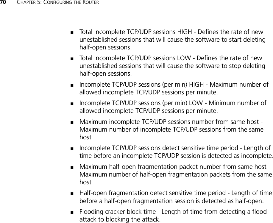 70 CHAPTER 5: CONFIGURING THE ROUTER■Total incomplete TCP/UDP sessions HIGH - Defines the rate of new unestablished sessions that will cause the software to start deleting half-open sessions.■Total incomplete TCP/UDP sessions LOW - Defines the rate of new unestablished sessions that will cause the software to stop deleting half-open sessions.■Incomplete TCP/UDP sessions (per min) HIGH - Maximum number of allowed incomplete TCP/UDP sessions per minute.■Incomplete TCP/UDP sessions (per min) LOW - Minimum number of allowed incomplete TCP/UDP sessions per minute. ■Maximum incomplete TCP/UDP sessions number from same host - Maximum number of incomplete TCP/UDP sessions from the same host. ■Incomplete TCP/UDP sessions detect sensitive time period - Length of time before an incomplete TCP/UDP session is detected as incomplete.■Maximum half-open fragmentation packet number from same host - Maximum number of half-open fragmentation packets from the same host.■Half-open fragmentation detect sensitive time period - Length of time before a half-open fragmentation session is detected as half-open.■Flooding cracker block time - Length of time from detecting a flood attack to blocking the attack.