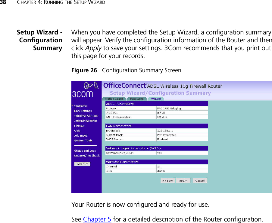 38 CHAPTER 4: RUNNING THE SETUP WIZARDSetup Wizard -ConfigurationSummaryWhen you have completed the Setup Wizard, a configuration summary will appear. Verify the configuration information of the Router and then click Apply to save your settings. 3Com recommends that you print out this page for your records.Figure 26   Configuration Summary ScreenYour Router is now configured and ready for use.See Chapter 5 for a detailed description of the Router configuration. 