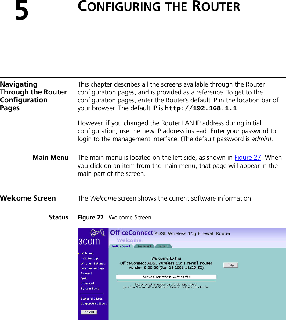 5CONFIGURING THE ROUTERNavigating Through the Router Configuration PagesThis chapter describes all the screens available through the Router configuration pages, and is provided as a reference. To get to the configuration pages, enter the Router’s default IP in the location bar of your browser. The default IP is http://192.168.1.1. However, if you changed the Router LAN IP address during initial configuration, use the new IP address instead. Enter your password to login to the management interface. (The default password is admin).Main Menu The main menu is located on the left side, as shown in Figure 27. When you click on an item from the main menu, that page will appear in the main part of the screen.Welcome Screen The Welcome screen shows the current software information. Status Figure 27   Welcome Screen