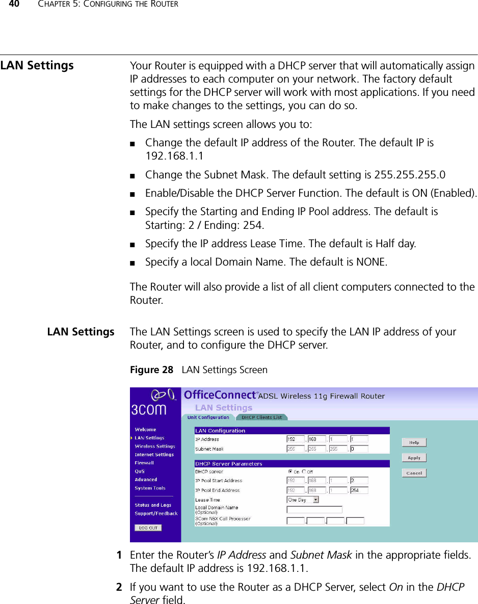 40 CHAPTER 5: CONFIGURING THE ROUTERLAN Settings Your Router is equipped with a DHCP server that will automatically assign IP addresses to each computer on your network. The factory default settings for the DHCP server will work with most applications. If you need to make changes to the settings, you can do so. The LAN settings screen allows you to: ■Change the default IP address of the Router. The default IP is 192.168.1.1■Change the Subnet Mask. The default setting is 255.255.255.0■Enable/Disable the DHCP Server Function. The default is ON (Enabled).■Specify the Starting and Ending IP Pool address. The default is Starting: 2 / Ending: 254. ■Specify the IP address Lease Time. The default is Half day.■Specify a local Domain Name. The default is NONE.The Router will also provide a list of all client computers connected to the Router.LAN Settings The LAN Settings screen is used to specify the LAN IP address of your Router, and to configure the DHCP server.Figure 28   LAN Settings Screen1Enter the Router’s IP Address and Subnet Mask in the appropriate fields. The default IP address is 192.168.1.1.2If you want to use the Router as a DHCP Server, select On in the DHCP Server field.