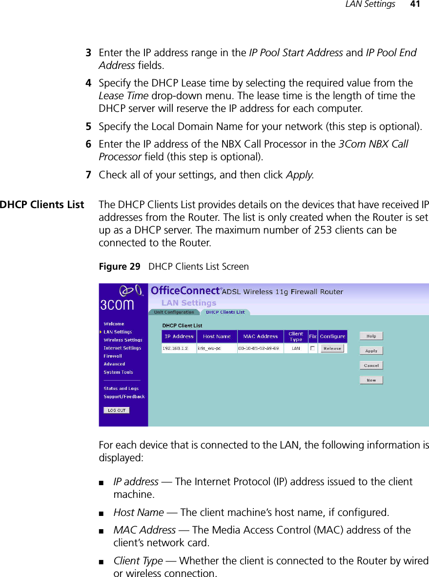 LAN Settings 413Enter the IP address range in the IP Pool Start Address and IP Pool End Address fields.4Specify the DHCP Lease time by selecting the required value from the Lease Time drop-down menu. The lease time is the length of time the DHCP server will reserve the IP address for each computer. 5Specify the Local Domain Name for your network (this step is optional).6Enter the IP address of the NBX Call Processor in the 3Com NBX Call Processor field (this step is optional).7Check all of your settings, and then click Apply.DHCP Clients List The DHCP Clients List provides details on the devices that have received IP addresses from the Router. The list is only created when the Router is set up as a DHCP server. The maximum number of 253 clients can be connected to the Router.Figure 29   DHCP Clients List Screen For each device that is connected to the LAN, the following information is displayed:■IP address — The Internet Protocol (IP) address issued to the client machine.■Host Name — The client machine’s host name, if configured.■MAC Address — The Media Access Control (MAC) address of the client’s network card.■Client Type — Whether the client is connected to the Router by wired or wireless connection.