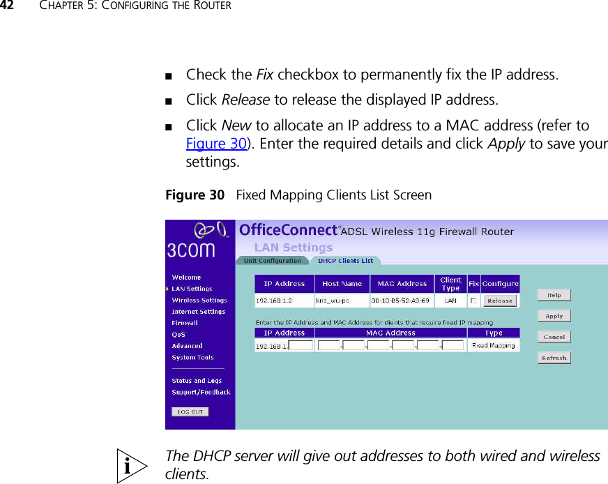 42 CHAPTER 5: CONFIGURING THE ROUTER■Check the Fix checkbox to permanently fix the IP address.■Click Release to release the displayed IP address.■Click New to allocate an IP address to a MAC address (refer to Figure 30). Enter the required details and click Apply to save your settings.Figure 30   Fixed Mapping Clients List ScreenThe DHCP server will give out addresses to both wired and wireless clients.