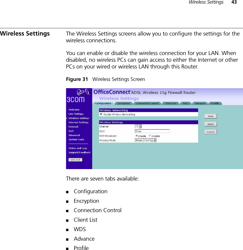 Wireless Settings 43Wireless Settings The Wireless Settings screens allow you to configure the settings for the wireless connections.You can enable or disable the wireless connection for your LAN. When disabled, no wireless PCs can gain access to either the Internet or other PCs on your wired or wireless LAN through this Router.Figure 31   Wireless Settings ScreenThere are seven tabs available: ■Configuration■Encryption■Connection Control■Client List■WDS■Advance■Profile