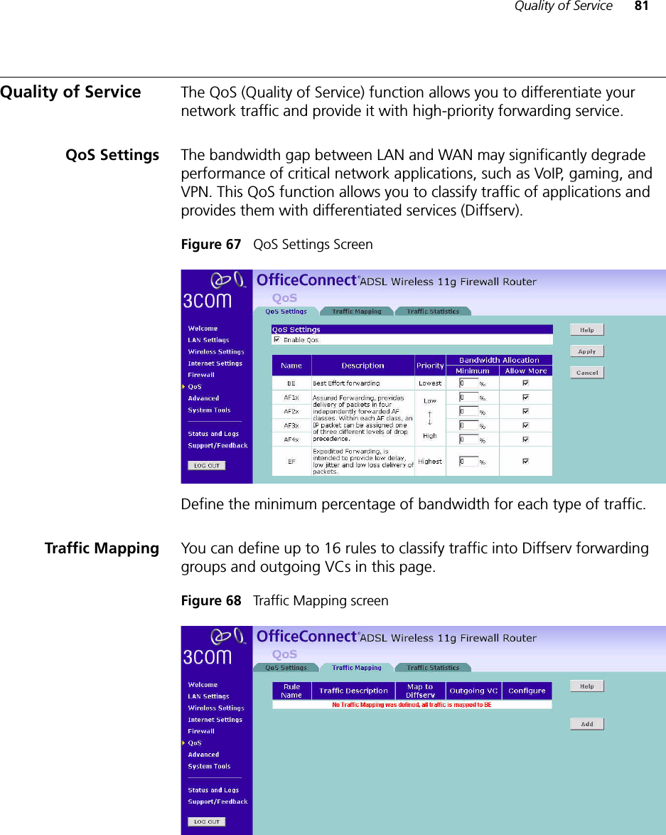 Quality of Service 81Quality of Service The QoS (Quality of Service) function allows you to differentiate your network traffic and provide it with high-priority forwarding service.QoS Settings The bandwidth gap between LAN and WAN may significantly degrade performance of critical network applications, such as VoIP, gaming, and VPN. This QoS function allows you to classify traffic of applications and provides them with differentiated services (Diffserv). Figure 67   QoS Settings Screen Define the minimum percentage of bandwidth for each type of traffic. Traffic Mapping You can define up to 16 rules to classify traffic into Diffserv forwarding groups and outgoing VCs in this page. Figure 68   Traffic Mapping screen 