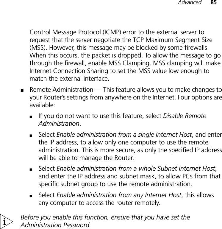 Advanced 85Control Message Protocol (ICMP) error to the external server to request that the server negotiate the TCP Maximum Segment Size (MSS). However, this message may be blocked by some firewalls. When this occurs, the packet is dropped. To allow the message to go through the firewall, enable MSS Clamping. MSS clamping will make Internet Connection Sharing to set the MSS value low enough to match the external interface. ■Remote Administration — This feature allows you to make changes to your Router’s settings from anywhere on the Internet. Four options are available: ■If you do not want to use this feature, select Disable Remote Administration.■Select Enable administration from a single Internet Host, and enter the IP address, to allow only one computer to use the remote administration. This is more secure, as only the specified IP address will be able to manage the Router.■Select Enable administration from a whole Subnet Internet Host, and enter the IP address and subnet mask, to allow PCs from that specific subnet group to use the remote administration.■Select Enable administration from any Internet Host, this allows any computer to access the router remotely. Before you enable this function, ensure that you have set the Administration Password.