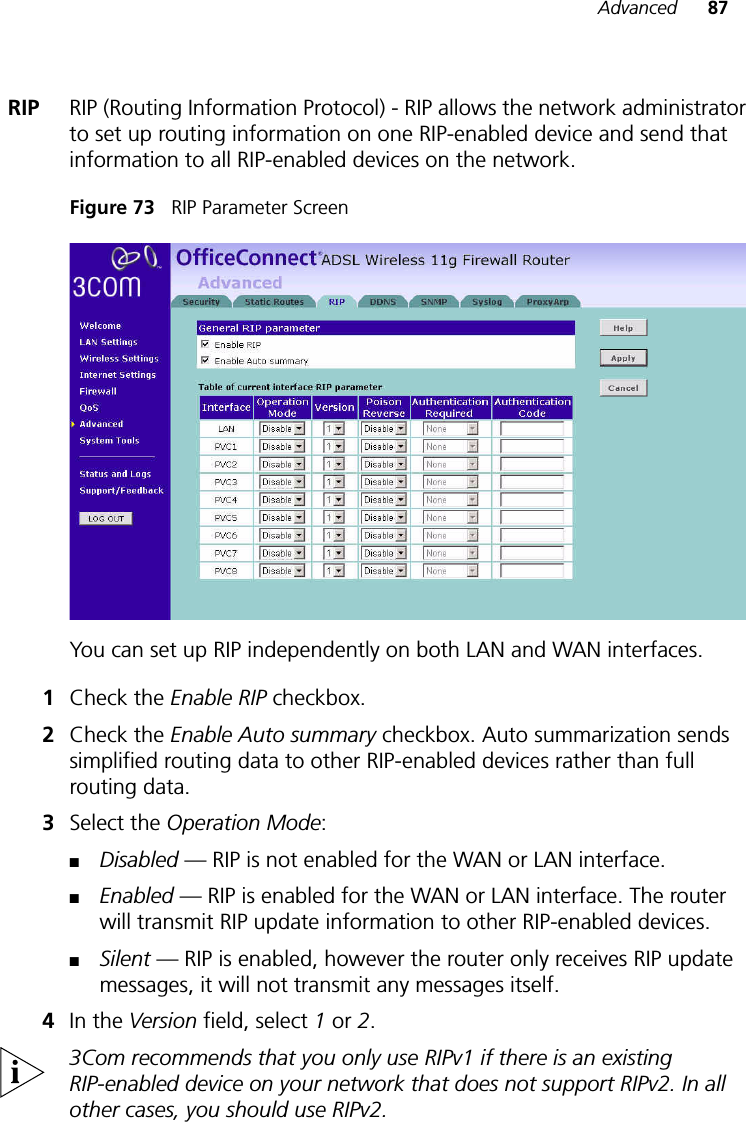 Advanced 87RIP RIP (Routing Information Protocol) - RIP allows the network administrator to set up routing information on one RIP-enabled device and send that information to all RIP-enabled devices on the network. Figure 73   RIP Parameter ScreenYou can set up RIP independently on both LAN and WAN interfaces.1Check the Enable RIP checkbox. 2Check the Enable Auto summary checkbox. Auto summarization sends simplified routing data to other RIP-enabled devices rather than full routing data.3Select the Operation Mode:■Disabled — RIP is not enabled for the WAN or LAN interface.■Enabled — RIP is enabled for the WAN or LAN interface. The router will transmit RIP update information to other RIP-enabled devices.■Silent — RIP is enabled, however the router only receives RIP update messages, it will not transmit any messages itself.4In the Version field, select 1 or 2.3Com recommends that you only use RIPv1 if there is an existing RIP-enabled device on your network that does not support RIPv2. In all other cases, you should use RIPv2.