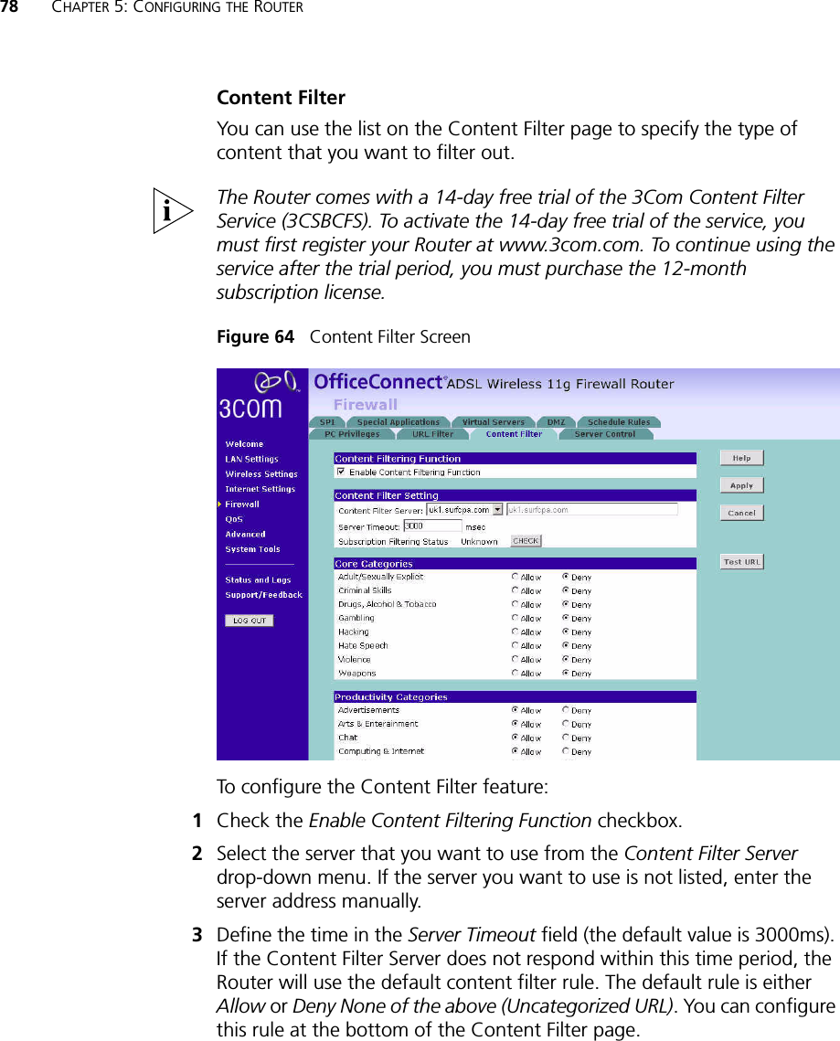 78 CHAPTER 5: CONFIGURING THE ROUTERContent FilterYou can use the list on the Content Filter page to specify the type of content that you want to filter out.The Router comes with a 14-day free trial of the 3Com Content Filter Service (3CSBCFS). To activate the 14-day free trial of the service, you must first register your Router at www.3com.com. To continue using the service after the trial period, you must purchase the 12-month subscription license.Figure 64   Content Filter ScreenTo configure the Content Filter feature:1Check the Enable Content Filtering Function checkbox. 2Select the server that you want to use from the Content Filter Server drop-down menu. If the server you want to use is not listed, enter the server address manually.3Define the time in the Server Timeout field (the default value is 3000ms). If the Content Filter Server does not respond within this time period, the Router will use the default content filter rule. The default rule is either Allow or Deny None of the above (Uncategorized URL). You can configure this rule at the bottom of the Content Filter page.