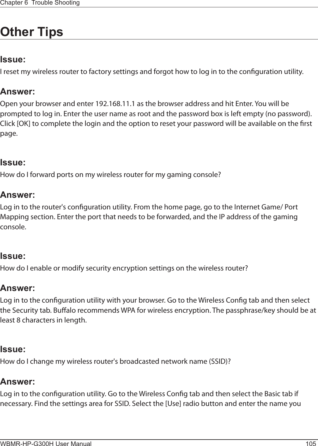 Chapter 6  Trouble ShootingWBMR-HP-G300H User Manual 105Other TipsIssue:I reset my wireless router to factory settings and forgot how to log in to the conguration utility.Answer:Open your browser and enter 192.168.11.1 as the browser address and hit Enter. You will be prompted to log in. Enter the user name as root and the password box is left empty (no password). Click [OK] to complete the login and the option to reset your password will be available on the rst page.Issue:How do I forward ports on my wireless router for my gaming console?Answer: Log in to the router&apos;s conguration utility. From the home page, go to the Internet Game/ Port Mapping section. Enter the port that needs to be forwarded, and the IP address of the gaming console.Issue:How do I enable or modify security encryption settings on the wireless router?Answer:Log in to the conguration utility with your browser. Go to the Wireless Cong tab and then select the Security tab. Bualo recommends WPA for wireless encryption. The passphrase/key should be at least 8 characters in length.Issue:How do I change my wireless router&apos;s broadcasted network name (SSID)?Answer:Log in to the conguration utility. Go to the Wireless Cong tab and then select the Basic tab if necessary. Find the settings area for SSID. Select the [Use] radio button and enter the name you 
