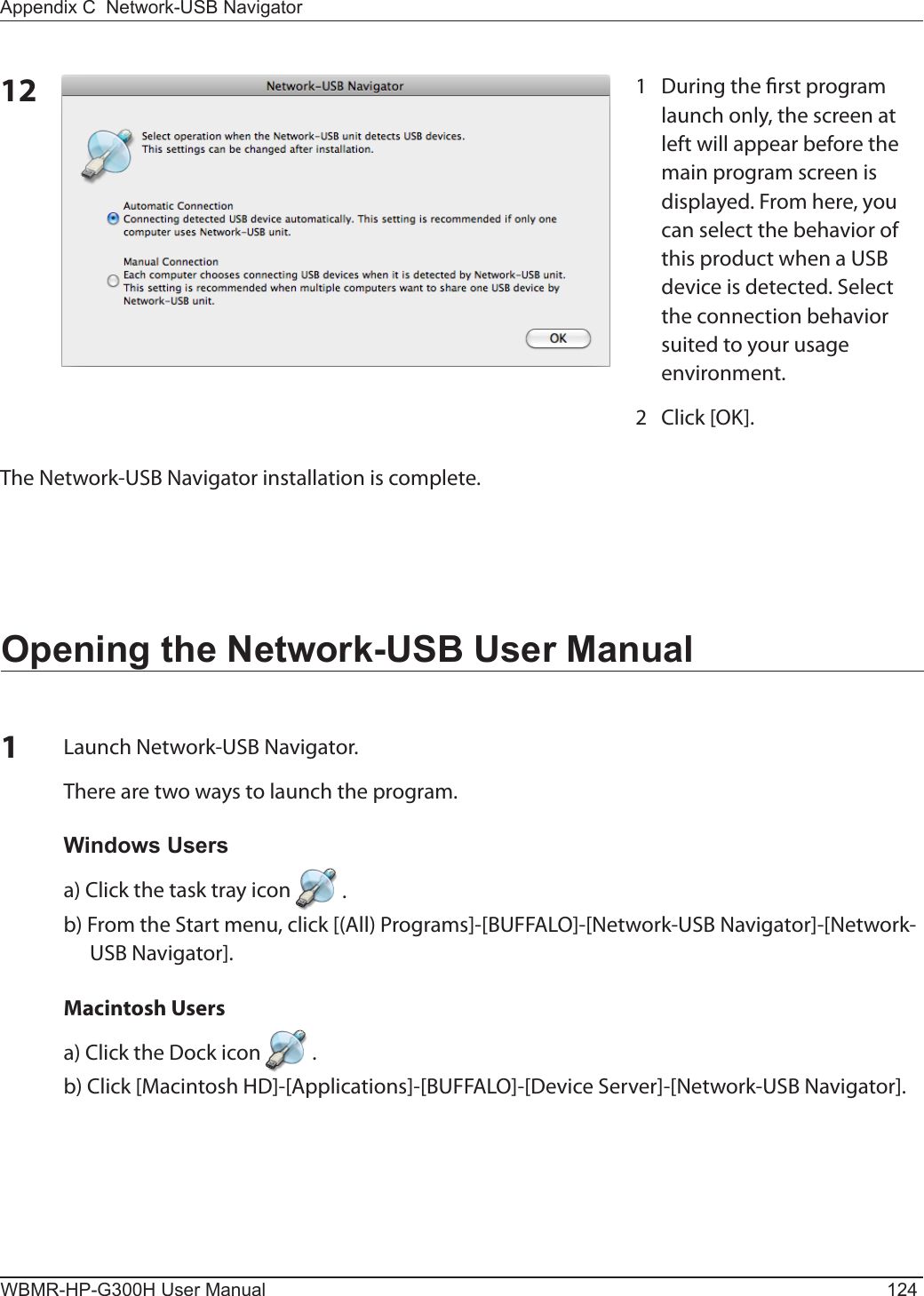 WBMR-HP-G300H User Manual 124Appendix C  Network-USB Navigator12The Network-USB Navigator installation is complete. 1  During the rst program launch only, the screen at left will appear before the main program screen is displayed. From here, you can select the behavior of this product when a USB device is detected. Select the connection behavior suited to your usage environment.2  Click [OK].Opening the Network-USB User Manual1Launch Network-USB Navigator. There are two ways to launch the program.Windows Usersa) Click the task tray icon   .b) From the Start menu, click [(All) Programs]-[BUFFALO]-[Network-USB Navigator]-[Network-USB Navigator].  Macintosh Users a) Click the Dock icon   .b) Click [Macintosh HD]-[Applications]-[BUFFALO]-[Device Server]-[Network-USB Navigator].