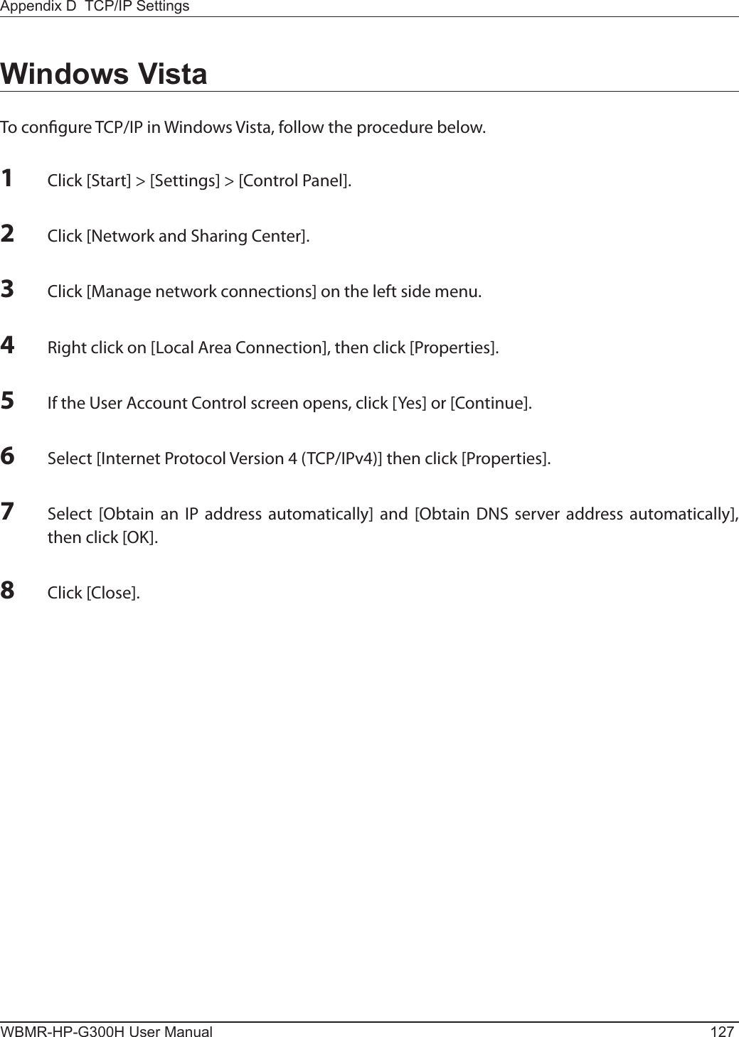 Appendix D  TCP/IP SettingsWBMR-HP-G300H User Manual 1271 Click [Start] &gt; [Settings] &gt; [Control Panel].2 Click [Network and Sharing Center].3 Click [Manage network connections] on the left side menu.4 Right click on [Local Area Connection], then click [Properties].5 If the User Account Control screen opens, click [Yes] or [Continue].6 Select [Internet Protocol Version 4 (TCP/IPv4)] then click [Properties].7 Select  [Obtain an IP  address automatically] and [Obtain DNS  server  address  automatically], then click [OK].8 Click [Close].Windows VistaTo congure TCP/IP in Windows Vista, follow the procedure below.