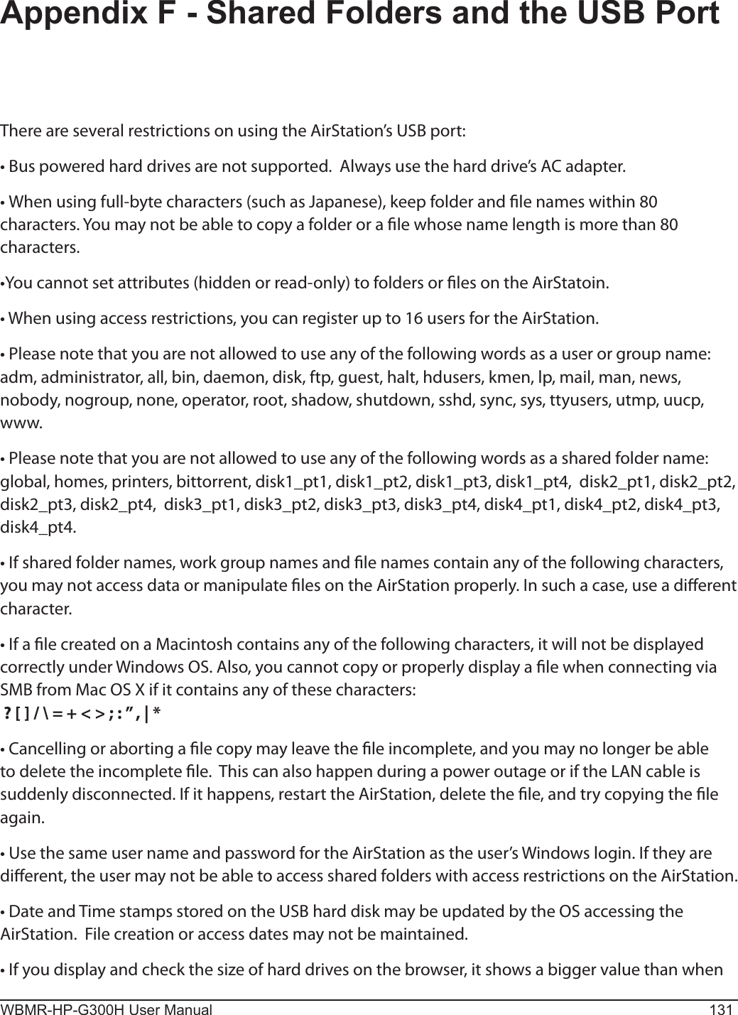 WBMR-HP-G300H User Manual 131Appendix F - Shared Folders and the USB PortThere are several restrictions on using the AirStation’s USB port:• Bus powered hard drives are not supported.  Always use the hard drive’s AC adapter. •  When using full-byte characters (such as Japanese), keep folder and le names within 80 characters. You may not be able to copy a folder or a le whose name length is more than 80 characters.  •You cannot set attributes (hidden or read-only) to folders or les on the AirStatoin. • When using access restrictions, you can register up to 16 users for the AirStation. • Please note that you are not allowed to use any of the following words as a user or group name:  adm, administrator, all, bin, daemon, disk, ftp, guest, halt, hdusers, kmen, lp, mail, man, news, nobody, nogroup, none, operator, root, shadow, shutdown, sshd, sync, sys, ttyusers, utmp, uucp, www.• Please note that you are not allowed to use any of the following words as a shared folder name:  global, homes, printers, bittorrent, disk1_pt1, disk1_pt2, disk1_pt3, disk1_pt4,  disk2_pt1, disk2_pt2, disk2_pt3, disk2_pt4,  disk3_pt1, disk3_pt2, disk3_pt3, disk3_pt4, disk4_pt1, disk4_pt2, disk4_pt3, disk4_pt4. • If shared folder names, work group names and le names contain any of the following characters, you may not access data or manipulate les on the AirStation properly. In such a case, use a dierent character.• If a le created on a Macintosh contains any of the following characters, it will not be displayed correctly under Windows OS. Also, you cannot copy or properly display a le when connecting via SMB from Mac OS X if it contains any of these characters: ? [ ] / \ = + &lt; &gt; ; : ” , | * • Cancelling or aborting a le copy may leave the le incomplete, and you may no longer be able to delete the incomplete le.  This can also happen during a power outage or if the LAN cable is suddenly disconnected. If it happens, restart the AirStation, delete the le, and try copying the le again. • Use the same user name and password for the AirStation as the user’s Windows login. If they are dierent, the user may not be able to access shared folders with access restrictions on the AirStation. • Date and Time stamps stored on the USB hard disk may be updated by the OS accessing the AirStation.  File creation or access dates may not be maintained.  • If you display and check the size of hard drives on the browser, it shows a bigger value than when 