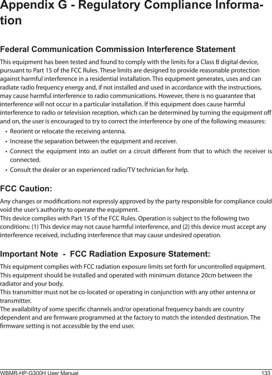 WBMR-HP-G300H User Manual 133Appendix G - Regulatory Compliance Informa-tionFederal Communication Commission Interference StatementThis equipment has been tested and found to comply with the limits for a Class B digital device, pursuant to Part 15 of the FCC Rules. These limits are designed to provide reasonable protection against harmful interference in a residential installation. This equipment generates, uses and can radiate radio frequency energy and, if not installed and used in accordance with the instructions, may cause harmful interference to radio communications. However, there is no guarantee that interference will not occur in a particular installation. If this equipment does cause harmful interference to radio or television reception, which can be determined by turning the equipment o and on, the user is encouraged to try to correct the interference by one of the following measures:•   Reorient or relocate the receiving antenna.•   Increase the separation between the equipment and receiver.•   Connect the equipment into an outlet on a circuit dierent from that to which the receiver is connected.•   Consult the dealer or an experienced radio/TV technician for help.FCC Caution:Any changes or modications not expressly approved by the party responsible for compliance could void the user’s authority to operate the equipment.This device complies with Part 15 of the FCC Rules. Operation is subject to the following two conditions: (1) This device may not cause harmful interference, and (2) this device must accept any interference received, including interference that may cause undesired operation.Important Note  -  FCC Radiation Exposure Statement:This equipment complies with FCC radiation exposure limits set forth for uncontrolled equipment. This equipment should be installed and operated with minimum distance 20cm between the radiator and your body.This transmitter must not be co-located or operating in conjunction with any other antenna or transmitter.The availability of some specic channels and/or operational frequency bands are country dependent and are rmware programmed at the factory to match the intended destination. The rmware setting is not accessible by the end user.