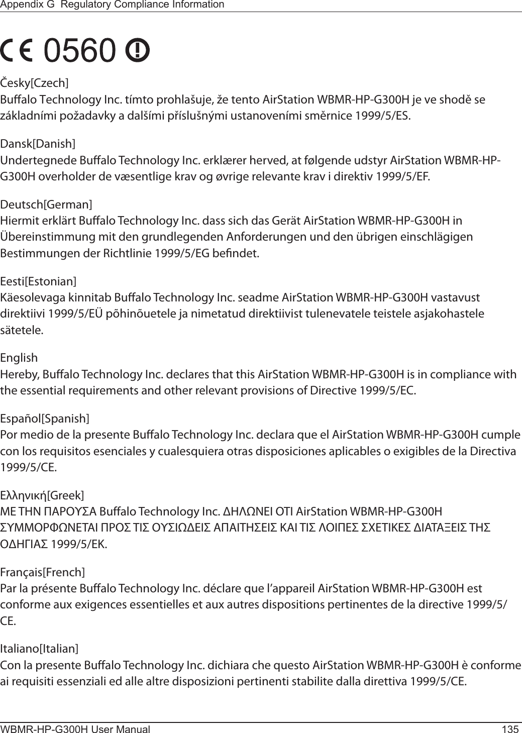 Appendix G  Regulatory Compliance InformationWBMR-HP-G300H User Manual 135Česky[Czech]Bualo Technology Inc. tímto prohlašuje, že tento AirStation WBMR-HP-G300H je ve shodě se základními požadavky a dalšími příslušnými ustanoveními směrnice 1999/5/ES.Dansk[Danish]Undertegnede Bualo Technology Inc. erklærer herved, at følgende udstyr AirStation WBMR-HP-G300H overholder de væsentlige krav og øvrige relevante krav i direktiv 1999/5/EF.Deutsch[German]Hiermit erklärt Bualo Technology Inc. dass sich das Gerät AirStation WBMR-HP-G300H in Übereinstimmung mit den grundlegenden Anforderungen und den übrigen einschlägigen Bestimmungen der Richtlinie 1999/5/EG bendet.Eesti[Estonian]Käesolevaga kinnitab Bualo Technology Inc. seadme AirStation WBMR-HP-G300H vastavust direktiivi 1999/5/EÜ põhinõuetele ja nimetatud direktiivist tulenevatele teistele asjakohastele sätetele.English Hereby, Bualo Technology Inc. declares that this AirStation WBMR-HP-G300H is in compliance with the essential requirements and other relevant provisions of Directive 1999/5/EC.Español[Spanish]Por medio de la presente Bualo Technology Inc. declara que el AirStation WBMR-HP-G300H cumple con los requisitos esenciales y cualesquiera otras disposiciones aplicables o exigibles de la Directiva 1999/5/CE.Ελληνική[Greek]ΜΕ ΤΗΝ ΠΑΡΟΥΣΑ Buffalo Technology Inc. ΗΛΝΕΙ ΟΤΙ AirStation WBMR-HP-G300H ΣΥΜΜΟΡΦΝΕΤΑΙ ΠΡΟΣ ΤΙΣ ΟΥΣΙΕΙΣ ΑΠΑΙΤΗΣΕΙΣ ΚΑΙ ΤΙΣ ΛΟΙΠΕΣ ΣΧΕΤΙΚΕΣ ΙΑΤΑΞΕΙΣ ΤΗΣ ΟΗΓΙΑΣ 1999/5/ΕΚ.Français[French]Par la présente Buffalo Technology Inc. déclare que l’appareil AirStation WBMR-HP-G300H est conforme aux exigences essentielles et aux autres dispositions pertinentes de la directive 1999/5/CE.Italiano[Italian]Con la presente Buffalo Technology Inc. dichiara che questo AirStation WBMR-HP-G300H è conforme ai requisiti essenziali ed alle altre disposizioni pertinenti stabilite dalla direttiva 1999/5/CE.