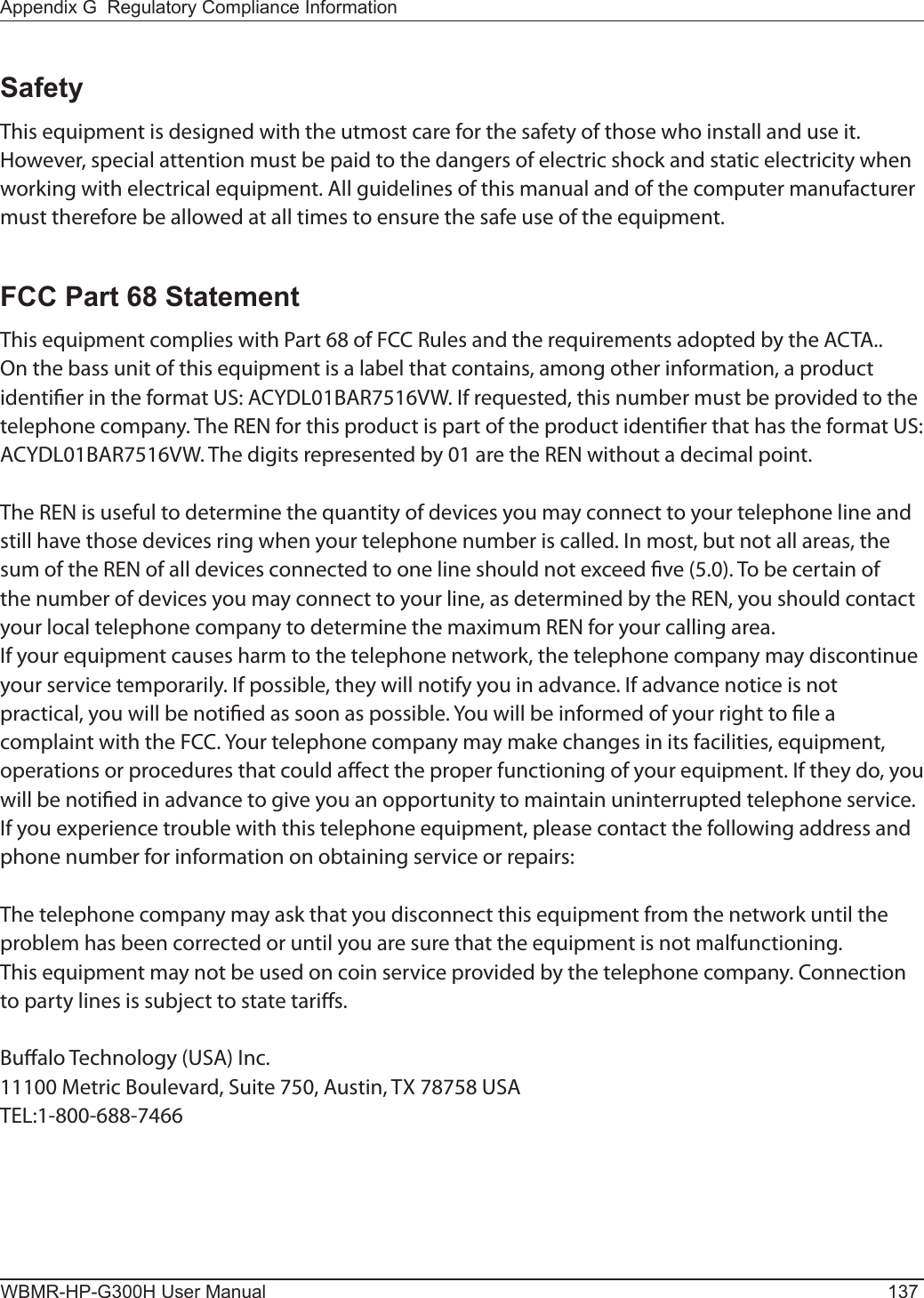 Appendix G  Regulatory Compliance InformationWBMR-HP-G300H User Manual 137SafetyThis equipment is designed with the utmost care for the safety of those who install and use it. However, special attention must be paid to the dangers of electric shock and static electricity when working with electrical equipment. All guidelines of this manual and of the computer manufacturer must therefore be allowed at all times to ensure the safe use of the equipment.FCC Part 68 StatementThis equipment complies with Part 68 of FCC Rules and the requirements adopted by the ACTA.. On the bass unit of this equipment is a label that contains, among other information, a product identier in the format US: ACYDL01BAR7516VW. If requested, this number must be provided to the telephone company. The REN for this product is part of the product identier that has the format US: ACYDL01BAR7516VW. The digits represented by 01 are the REN without a decimal point. The REN is useful to determine the quantity of devices you may connect to your telephone line and still have those devices ring when your telephone number is called. In most, but not all areas, the sum of the REN of all devices connected to one line should not exceed ve (5.0). To be certain of the number of devices you may connect to your line, as determined by the REN, you should contact your local telephone company to determine the maximum REN for your calling area.If your equipment causes harm to the telephone network, the telephone company may discontinue your service temporarily. If possible, they will notify you in advance. If advance notice is not practical, you will be notied as soon as possible. You will be informed of your right to le a complaint with the FCC. Your telephone company may make changes in its facilities, equipment, operations or procedures that could aect the proper functioning of your equipment. If they do, you will be notied in advance to give you an opportunity to maintain uninterrupted telephone service.If you experience trouble with this telephone equipment, please contact the following address and phone number for information on obtaining service or repairs:The telephone company may ask that you disconnect this equipment from the network until the problem has been corrected or until you are sure that the equipment is not malfunctioning.This equipment may not be used on coin service provided by the telephone company. Connection to party lines is subject to state taris.Bualo Technology (USA) Inc.11100 Metric Boulevard, Suite 750, Austin, TX 78758 USATEL:1-800-688-7466