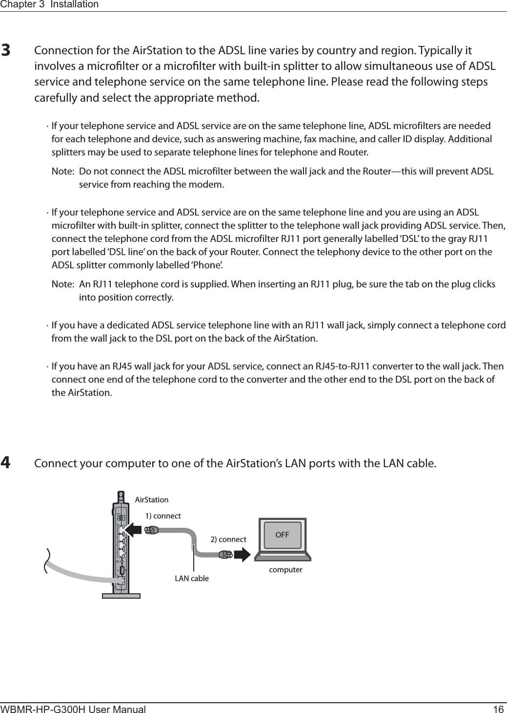 AirStation1) connect2) connectLAN cable computerOFFWBMR-HP-G300H User Manual 16Chapter 3  InstallationConnect your computer to one of the AirStation’s LAN ports with the LAN cable.3Connection for the AirStation to the ADSL line varies by country and region. Typically it involves a microlter or a microlter with built-in splitter to allow simultaneous use of ADSL service and telephone service on the same telephone line. Please read the following steps carefully and select the appropriate method.  · If your telephone service and ADSL service are on the same telephone line, ADSL microfilters are needed for each telephone and device, such as answering machine, fax machine, and caller ID display. Additional splitters may be used to separate telephone lines for telephone and Router.    Note:  Do not connect the ADSL microfilter between the wall jack and the Router—this will prevent ADSL service from reaching the modem.  · If your telephone service and ADSL service are on the same telephone line and you are using an ADSL microfilter with built-in splitter, connect the splitter to the telephone wall jack providing ADSL service. Then, connect the telephone cord from the ADSL microfilter RJ11 port generally labelled ‘DSL’ to the gray RJ11 port labelled ‘DSL line’ on the back of your Router. Connect the telephony device to the other port on the ADSL splitter commonly labelled ‘Phone’.    Note:  An RJ11 telephone cord is supplied. When inserting an RJ11 plug, be sure the tab on the plug clicks into position correctly.  · If you have a dedicated ADSL service telephone line with an RJ11 wall jack, simply connect a telephone cord from the wall jack to the DSL port on the back of the AirStation.  · If you have an RJ45 wall jack for your ADSL service, connect an RJ45-to-RJ11 converter to the wall jack. Then connect one end of the telephone cord to the converter and the other end to the DSL port on the back of the AirStation.4