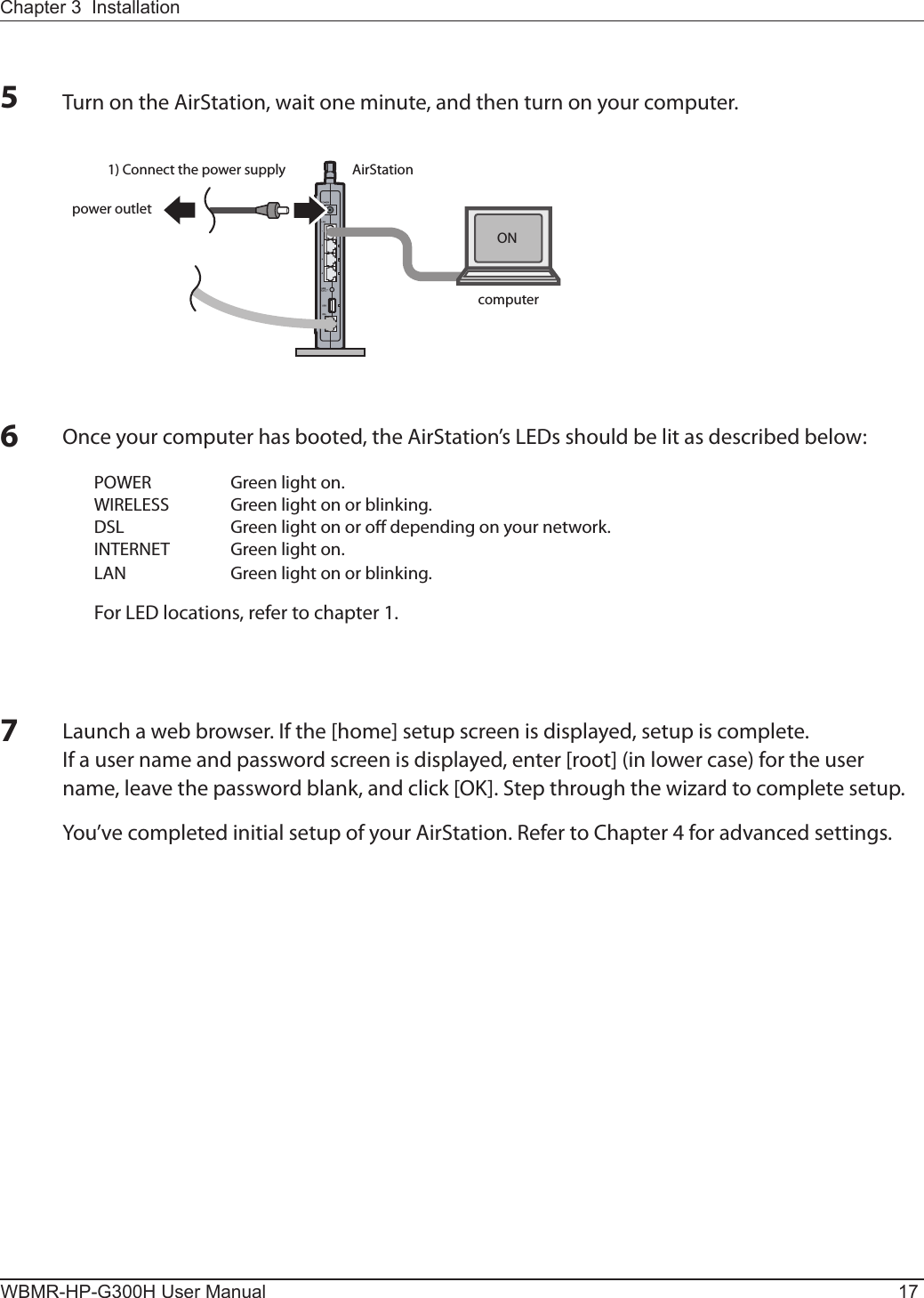 AirStationpower outlet1) Connect the power supplycomputerONChapter 3  InstallationWBMR-HP-G300H User Manual 1756Turn on the AirStation, wait one minute, and then turn on your computer.7Once your computer has booted, the AirStation’s LEDs should be lit as described below:POWER  Green light on.WIRELESS  Green light on or blinking.DSL  Green light on or o depending on your network.INTERNET  Green light on.LAN  Green light on or blinking.For LED locations, refer to chapter 1.Launch a web browser. If the [home] setup screen is displayed, setup is complete.If a user name and password screen is displayed, enter [root] (in lower case) for the user name, leave the password blank, and click [OK]. Step through the wizard to complete setup.You’ve completed initial setup of your AirStation. Refer to Chapter 4 for advanced settings.