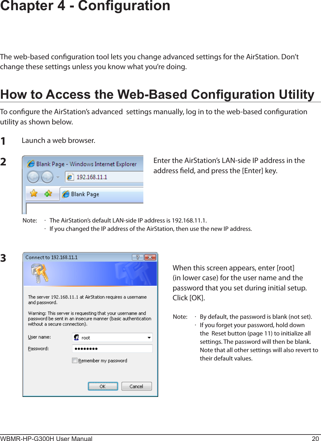 WBMR-HP-G300H User Manual 20Chapter 4 - CongurationThe web-based conguration tool lets you change advanced settings for the AirStation. Don’t change these settings unless you know what you’re doing.How to Access the Web-Based Conguration UtilityTo congure the AirStation’s advanced  settings manually, log in to the web-based conguration utility as shown below.123Launch a web browser.Enter the AirStation’s LAN-side IP address in the address eld, and press the [Enter] key.Note:    The AirStation’s default LAN-side IP address is 192.168.11.1.  If you changed the IP address of the AirStation, then use the new IP address.When this screen appears, enter [root] (in lower case) for the user name and the password that you set during initial setup.  Click [OK].Note:    By default, the password is blank (not set).    If you forget your password, hold down the  Reset button (page 11) to initialize all settings. The password will then be blank.  Note that all other settings will also revert to their default values.