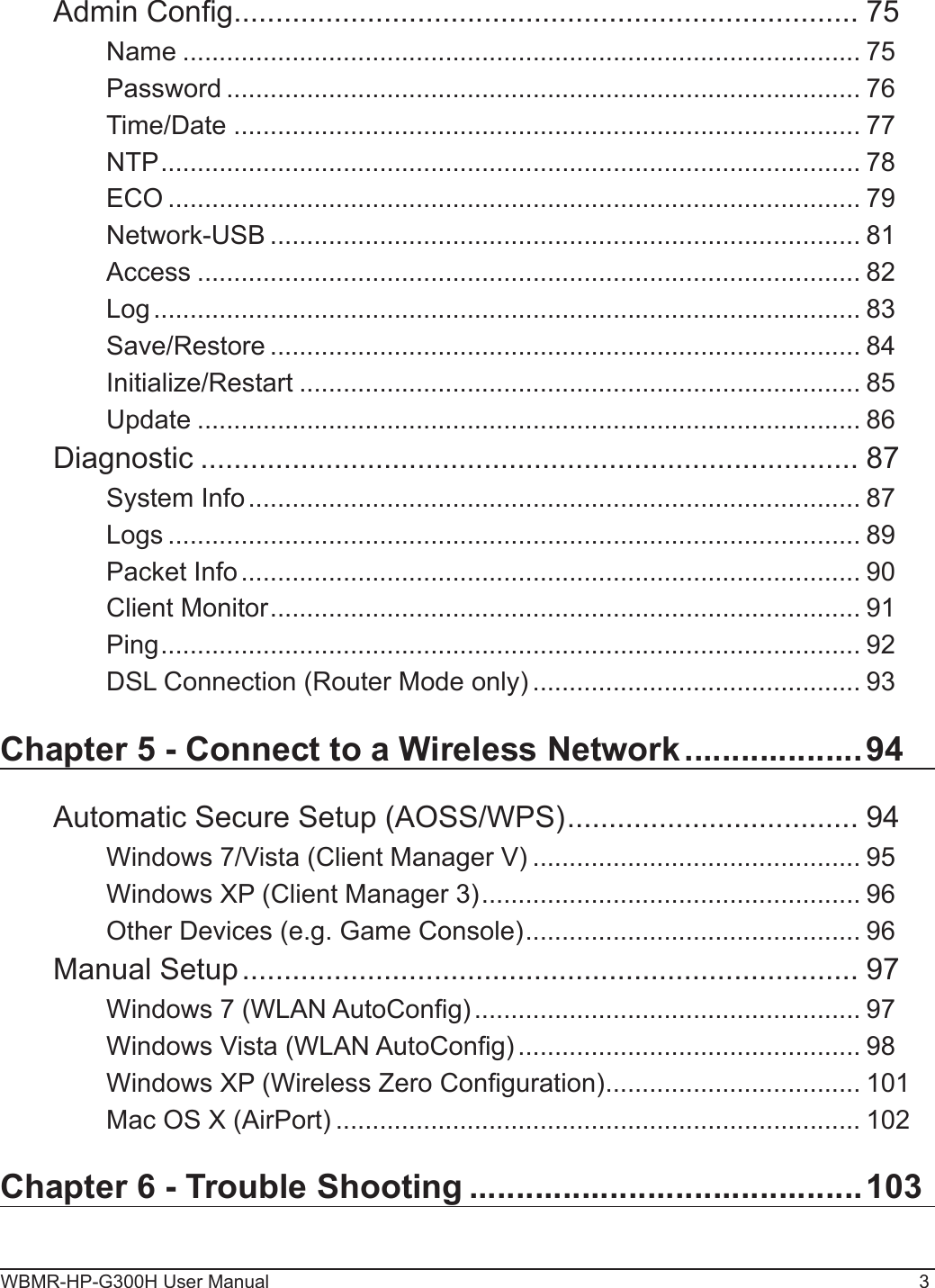 WBMR-HP-G300H User Manual 3Admin Cong ........................................................................... 75Name ............................................................................................. 75Password ....................................................................................... 76Time/Date ...................................................................................... 77NTP ................................................................................................ 78ECO ............................................................................................... 79Network-USB ................................................................................. 81Access ........................................................................................... 82Log ................................................................................................. 83Save/Restore ................................................................................. 84Initialize/Restart ............................................................................. 85Update ........................................................................................... 86Diagnostic ............................................................................... 87System Info .................................................................................... 87Logs ............................................................................................... 89Packet Info ..................................................................................... 90Client Monitor ................................................................................. 91Ping ................................................................................................ 92DSL Connection (Router Mode only) ............................................. 93Chapter 5 - Connect to a Wireless Network ...................94Automatic Secure Setup (AOSS/WPS) ................................... 94Windows 7/Vista (Client Manager V) ............................................. 95Windows XP (Client Manager 3) .................................................... 96Other Devices (e.g. Game Console) .............................................. 96Manual Setup .......................................................................... 97Windows 7 (WLAN AutoCong) ..................................................... 97Windows Vista (WLAN AutoCong) ............................................... 98Windows XP (Wireless Zero Conguration) ................................... 101Mac OS X (AirPort) ........................................................................ 102Chapter 6 - Trouble Shooting ..........................................103