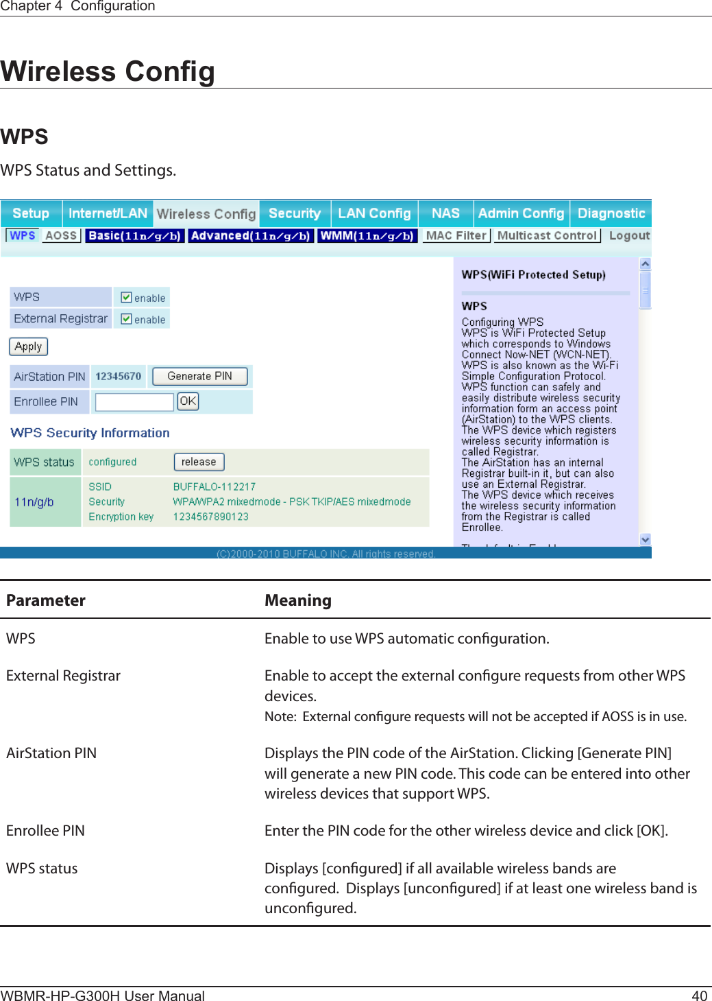 WBMR-HP-G300H User Manual 40Chapter 4  CongurationWireless CongWPSWPS Status and Settings.Parameter MeaningWPS Enable to use WPS automatic conguration.External Registrar Enable to accept the external congure requests from other WPS devices.Note:  External congure requests will not be accepted if AOSS is in use.AirStation PIN Displays the PIN code of the AirStation. Clicking [Generate PIN] will generate a new PIN code. This code can be entered into other wireless devices that support WPS.Enrollee PIN Enter the PIN code for the other wireless device and click [OK].WPS status Displays [congured] if all available wireless bands are congured.  Displays [uncongured] if at least one wireless band is uncongured.