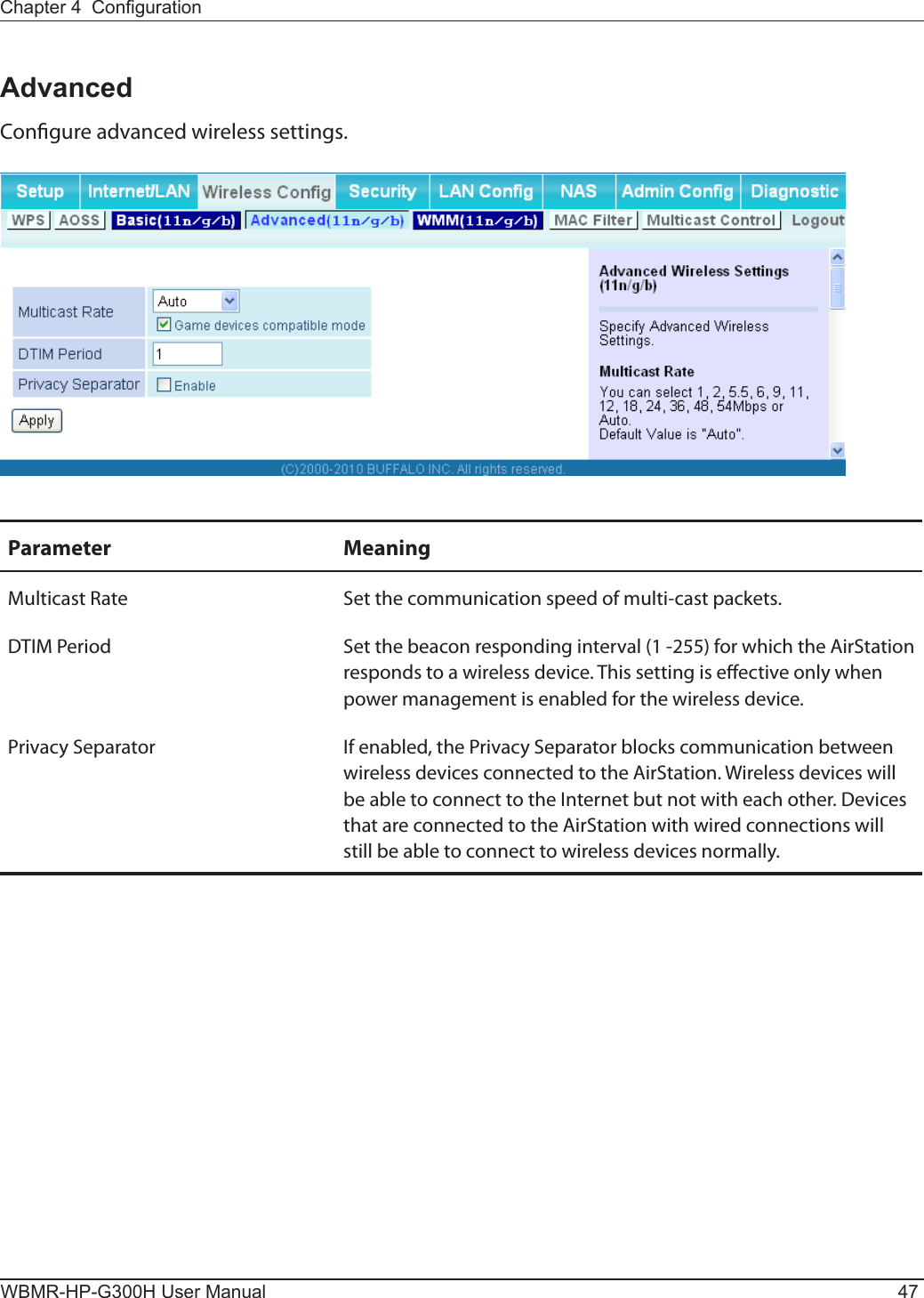 Chapter 4  CongurationWBMR-HP-G300H User Manual 47AdvancedCongure advanced wireless settings.Parameter MeaningMulticast Rate Set the communication speed of multi-cast packets.DTIM Period Set the beacon responding interval (1 -255) for which the AirStation responds to a wireless device. This setting is eective only when power management is enabled for the wireless device.Privacy Separator If enabled, the Privacy Separator blocks communication between wireless devices connected to the AirStation. Wireless devices will be able to connect to the Internet but not with each other. Devices that are connected to the AirStation with wired connections will still be able to connect to wireless devices normally.