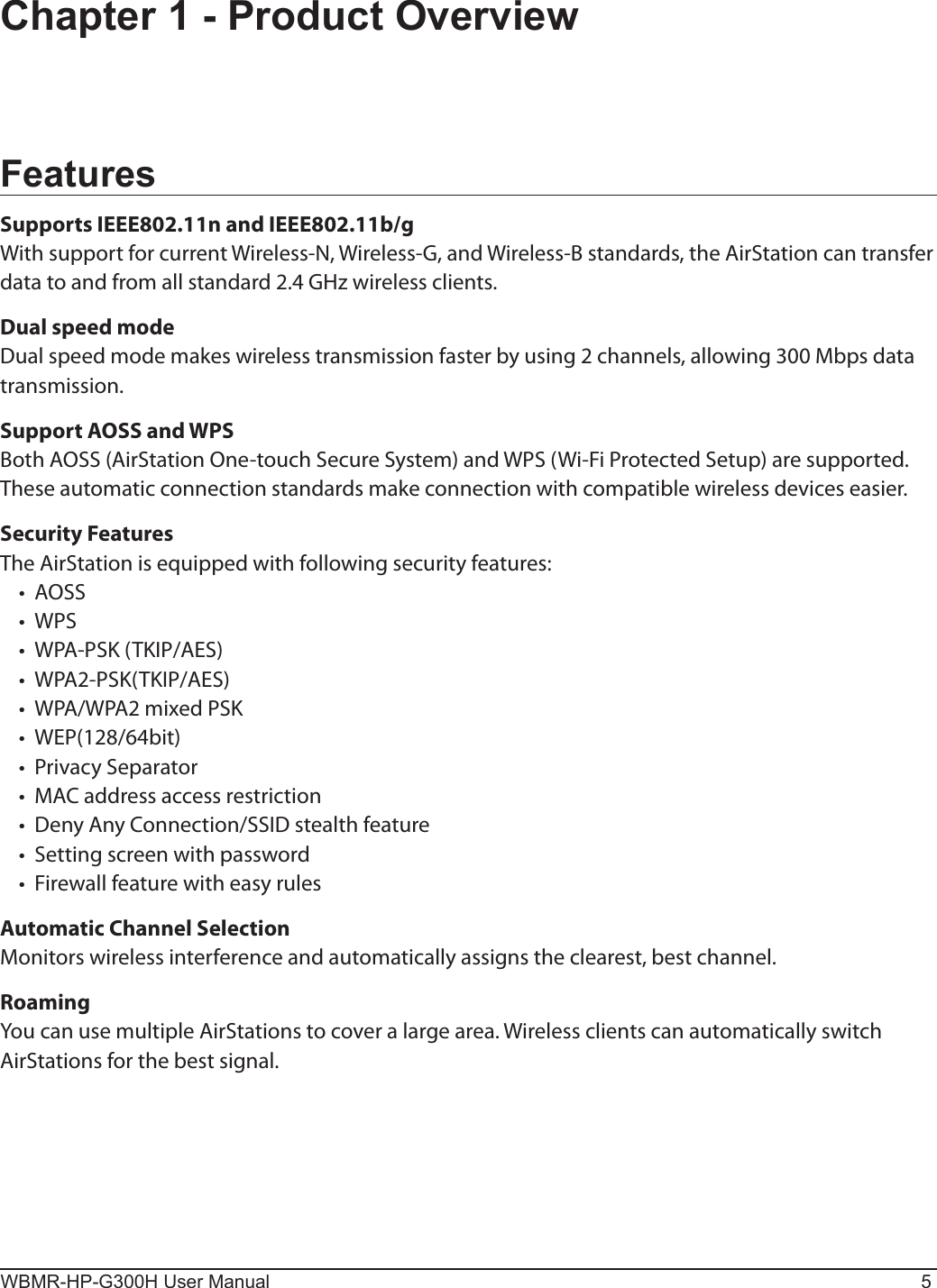 WBMR-HP-G300H User Manual 5Chapter 1 - Product OverviewFeaturesSupports IEEE802.11n and IEEE802.11b/gWith support for current Wireless-N, Wireless-G, and Wireless-B standards, the AirStation can transfer data to and from all standard 2.4 GHz wireless clients.Dual speed modeDual speed mode makes wireless transmission faster by using 2 channels, allowing 300 Mbps data transmission.Support AOSS and WPSBoth AOSS (AirStation One-touch Secure System) and WPS (Wi-Fi Protected Setup) are supported. These automatic connection standards make connection with compatible wireless devices easier.Security FeaturesThe AirStation is equipped with following security features:•  AOSS•  WPS•  WPA-PSK (TKIP/AES)•  WPA2-PSK(TKIP/AES)•  WPA/WPA2 mixed PSK•  WEP(128/64bit)•  Privacy Separator•  MAC address access restriction•  Deny Any Connection/SSID stealth feature•  Setting screen with password•  Firewall feature with easy rulesAutomatic Channel SelectionMonitors wireless interference and automatically assigns the clearest, best channel. RoamingYou can use multiple AirStations to cover a large area. Wireless clients can automatically switch  AirStations for the best signal.