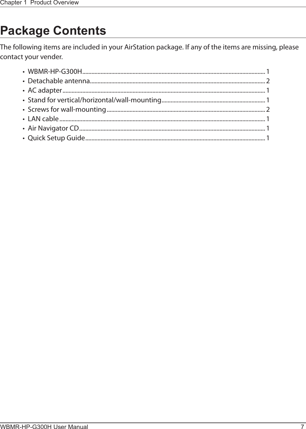 Chapter 1  Product OverviewWBMR-HP-G300H User Manual 7Package ContentsThe following items are included in your AirStation package. If any of the items are missing, please contact your vender.•  WBMR-HP-G300H ........................................................................................................................1 •  Detachable antenna...................................................................................................................2 •  AC adapter .....................................................................................................................................1 •  Stand for vertical/horizontal/wall-mounting .................................................................... 1 •  Screws for wall-mounting ........................................................................................................2 •  LAN cable .......................................................................................................................................1 •  Air Navigator CD ..........................................................................................................................1•  Quick Setup Guide ...................................................................................................................... 1 