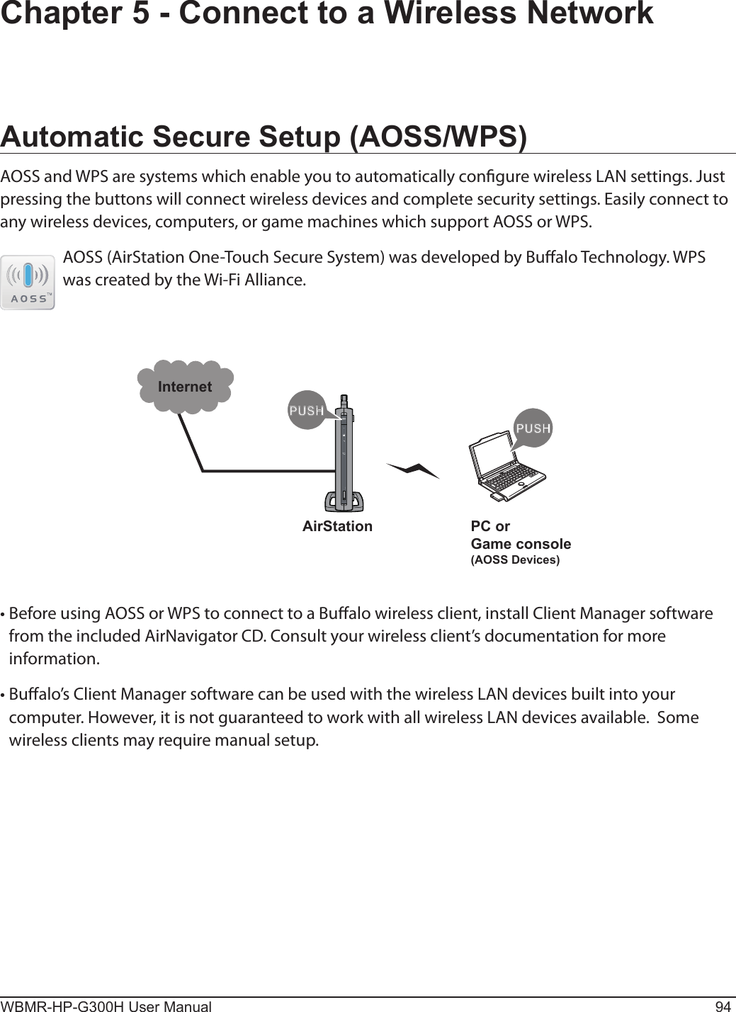 PUSHPUSHInternetAirStation PC orGame console(AOSS Devices)WBMR-HP-G300H User Manual 94Chapter 5 - Connect to a Wireless NetworkAutomatic Secure Setup (AOSS/WPS)AOSS and WPS are systems which enable you to automatically congure wireless LAN settings. Just pressing the buttons will connect wireless devices and complete security settings. Easily connect to any wireless devices, computers, or game machines which support AOSS or WPS.AOSS (AirStation One-Touch Secure System) was developed by Bualo Technology. WPS was created by the Wi-Fi Alliance.• Before using AOSS or WPS to connect to a Bualo wireless client, install Client Manager software from the included AirNavigator CD. Consult your wireless client’s documentation for more information.• Bualo’s Client Manager software can be used with the wireless LAN devices built into your computer. However, it is not guaranteed to work with all wireless LAN devices available.  Some wireless clients may require manual setup.