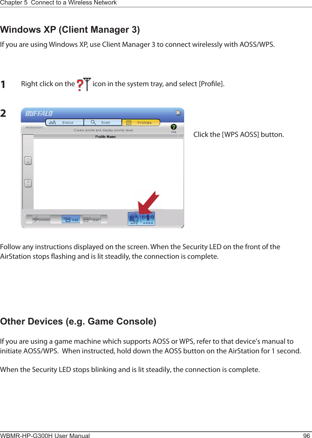 WBMR-HP-G300H User Manual 96Chapter 5  Connect to a Wireless Network 2Windows XP (Client Manager 3)If you are using Windows XP, use Client Manager 3 to connect wirelessly with AOSS/WPS.1Right click on the           icon in the system tray, and select [Pro le].Click the [WPS AOSS] button.Follow any instructions displayed on the screen. When the Security LED on the front of the AirStation stops  ashing and is lit steadily, the connection is complete.Other Devices (e.g. Game Console)If you are using a game machine which supports AOSS or WPS, refer to that device’s manual to initiate AOSS/WPS.  When instructed, hold down the AOSS button on the AirStation for 1 second.When the Security LED stops blinking and is lit steadily, the connection is complete.