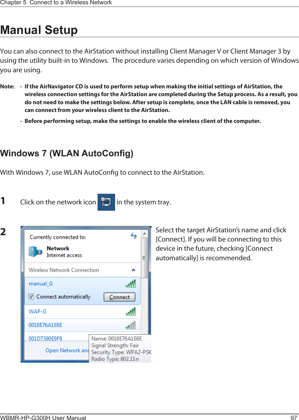 Chapter 5  Connect to a Wireless Network WBMR-HP-G300H User Manual 97Manual SetupYou can also connect to the AirStation without installing Client Manager V or Client Manager 3 by using the utility built-in to Windows.  The procedure varies depending on which version of Windows you are using.Note:  ·  If the AirNavigator CD is used to perform setup when making the initial settings of AirStation, the wireless connection settings for the AirStation are completed during the Setup process. As a result, you do not need to make the settings below. After setup is complete, once the LAN cable is removed, you can connect from your wireless client to the AirStation.  ·  Before performing setup, make the settings to enable the wireless client of the computer.Windows 7 (WLAN AutoCong)With Windows 7, use WLAN AutoCong to connect to the AirStation.1Click on the network icon   in the system tray.2Select the target AirStation’s name and click [Connect]. If you will be connecting to this device in the future, checking [Connect automatically] is recommended.