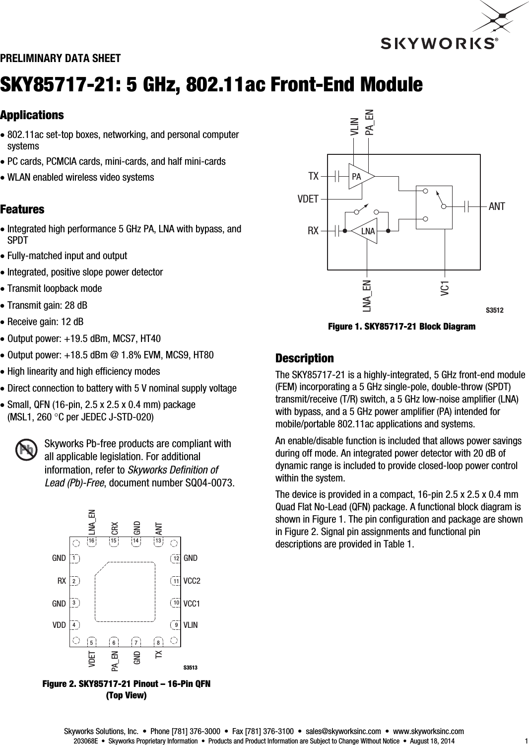  Skyworks Solutions, Inc.  •  Phone [781] 376-3000  •  Fax [781] 376-3100  •  sales@skyworksinc.com  •  www.skyworksinc.com   203068E  •  Skyworks Proprietary Information  •  Products and Product Information are Subject to Change Without Notice  •  August 18, 2014  1 PRELIMINARY DATA SHEET SKY85717-21: 5 GHz, 802.11ac Front-End Module 4BApplications  802.11ac set-top boxes, networking, and personal computer systems  PC cards, PCMCIA cards, mini-cards, and half mini-cards  WLAN enabled wireless video systems 0BFeatures  Integrated high performance 5 GHz PA, LNA with bypass, and SPDT  Fully-matched input and output  Integrated, positive slope power detector  Transmit loopback mode  Transmit gain: 28 dB  Receive gain: 12 dB  Output power: +19.5 dBm, MCS7, HT40  Output power: +18.5 dBm @ 1.8% EVM, MCS9, HT80  High linearity and high efficiency modes  Direct connection to battery with 5 V nominal supply voltage  Small, QFN (16-pin, 2.5 x 2.5 x 0.4 mm) package (MSL1, 260 C per JEDEC J-STD-020) Skyworks Pb-free products are compliant with all applicable legislation. For additional information, refer to Skyworks Deﬁnition of Lead (Pb)-Free, document number SQ04-0073. S3513VDETPA_ENGNDTXLNA_ENCRXGNDANTGNDRXGNDVDDGNDVCC2VCC1VLIN1234121110956781615 14 13 Figure 2. SKY85717-21 Pinout – 16-Pin QFN (Top View) PALNAS3512TXVC1VDET ANTRXPA_ENLNA_ENVLIN Figure 1. SKY85717-21 Block Diagram 1BDescription The SKY85717-21 is a highly-integrated, 5 GHz front-end module (FEM) incorporating a 5 GHz single-pole, double-throw (SPDT) transmit/receive (T/R) switch, a 5 GHz low-noise amplifier (LNA) with bypass, and a 5 GHz power amplifier (PA) intended for mobile/portable 802.11ac applications and systems. An enable/disable function is included that allows power savings during off mode. An integrated power detector with 20 dB of dynamic range is included to provide closed-loop power control within the system. The device is provided in a compact, 16-pin 2.5 x 2.5 x 0.4 mm Quad Flat No-Lead (QFN) package. A functional block diagram is shown in Figure 1. The pin configuration and package are shown in Figure 2. Signal pin assignments and functional pin descriptions are provided in Table 1.  