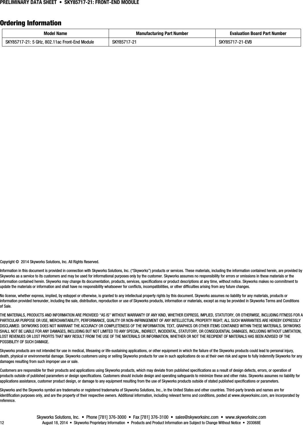 PRELIMINARY DATA SHEET  •  SKY85717-21: FRONT-END MODULE Skyworks Solutions, Inc.  •  Phone [781] 376-3000  •  Fax [781] 376-3100  •  sales@skyworksinc.com  •  www.skyworksinc.com 12  August 18, 2014  •  Skyworks Proprietary Information  •  Products and Product Information are Subject to Change Without Notice  •  203068E 8BOrdering Information Model Name  Manufacturing Part Number  Evaluation Board Part Number SKY85717-21: 5 GHz, 802.11ac Front-End Module  SKY85717-21  SKY85717-21-EVB                       Copyright ©  2014 Skyworks Solutions, Inc. All Rights Reserved. Information in this document is provided in connection with Skyworks Solutions, Inc. (“Skyworks”) products or services. These materials, including the information contained herein, are provided by Skyworks as a service to its customers and may be used for informational purposes only by the customer. Skyworks assumes no responsibility for errors or omissions in these materials or the information contained herein. Skyworks may change its documentation, products, services, specifications or product descriptions at any time, without notice. Skyworks makes no commitment to update the materials or information and shall have no responsibility whatsoever for conflicts, incompatibilities, or other difficulties arising from any future changes. No license, whether express, implied, by estoppel or otherwise, is granted to any intellectual property rights by this document. Skyworks assumes no liability for any materials, products or information provided hereunder, including the sale, distribution, reproduction or use of Skyworks products, information or materials, except as may be provided in Skyworks Terms and Conditions of Sale. THE MATERIALS, PRODUCTS AND INFORMATION ARE PROVIDED “AS IS” WITHOUT WARRANTY OF ANY KIND, WHETHER EXPRESS, IMPLIED, STATUTORY, OR OTHERWISE, INCLUDING FITNESS FOR A PARTICULAR PURPOSE OR USE, MERCHANTABILITY, PERFORMANCE, QUALITY OR NON-INFRINGEMENT OF ANY INTELLECTUAL PROPERTY RIGHT; ALL SUCH WARRANTIES ARE HEREBY EXPRESSLY DISCLAIMED. SKYWORKS DOES NOT WARRANT THE ACCURACY OR COMPLETENESS OF THE INFORMATION, TEXT, GRAPHICS OR OTHER ITEMS CONTAINED WITHIN THESE MATERIALS. SKYWORKS SHALL NOT BE LIABLE FOR ANY DAMAGES, INCLUDING BUT NOT LIMITED TO ANY SPECIAL, INDIRECT, INCIDENTAL, STATUTORY, OR CONSEQUENTIAL DAMAGES, INCLUDING WITHOUT LIMITATION, LOST REVENUES OR LOST PROFITS THAT MAY RESULT FROM THE USE OF THE MATERIALS OR INFORMATION, WHETHER OR NOT THE RECIPIENT OF MATERIALS HAS BEEN ADVISED OF THE POSSIBILITY OF SUCH DAMAGE. Skyworks products are not intended for use in medical, lifesaving or life-sustaining applications, or other equipment in which the failure of the Skyworks products could lead to personal injury, death, physical or environmental damage. Skyworks customers using or selling Skyworks products for use in such applications do so at their own risk and agree to fully indemnify Skyworks for any damages resulting from such improper use or sale. Customers are responsible for their products and applications using Skyworks products, which may deviate from published specifications as a result of design defects, errors, or operation of products outside of published parameters or design specifications. Customers should include design and operating safeguards to minimize these and other risks. Skyworks assumes no liability for applications assistance, customer product design, or damage to any equipment resulting from the use of Skyworks products outside of stated published specifications or parameters. Skyworks and the Skyworks symbol are trademarks or registered trademarks of Skyworks Solutions, Inc., in the United States and other countries. Third-party brands and names are for identification purposes only, and are the property of their respective owners. Additional information, including relevant terms and conditions, posted at www.skyworksinc.com, are incorporated by reference. 