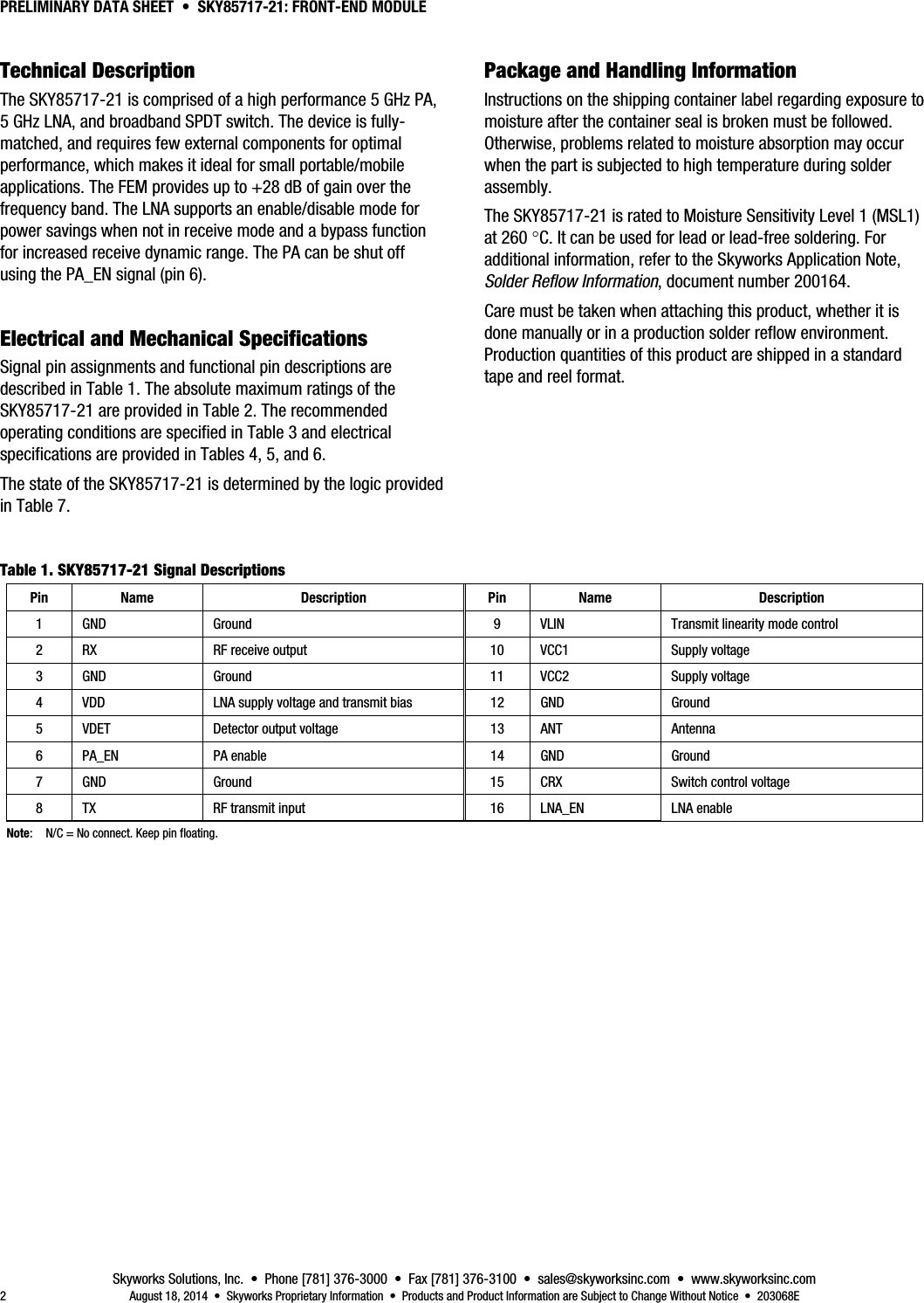 PRELIMINARY DATA SHEET  •  SKY85717-21: FRONT-END MODULE Skyworks Solutions, Inc.  •  Phone [781] 376-3000  •  Fax [781] 376-3100  •  sales@skyworksinc.com  •  www.skyworksinc.com 2  August 18, 2014  •  Skyworks Proprietary Information  •  Products and Product Information are Subject to Change Without Notice  •  203068E 5BTechnical Description The SKY85717-21 is comprised of a high performance 5 GHz PA, 5 GHz LNA, and broadband SPDT switch. The device is fully-matched, and requires few external components for optimal performance, which makes it ideal for small portable/mobile applications. The FEM provides up to +28 dB of gain over the frequency band. The LNA supports an enable/disable mode for power savings when not in receive mode and a bypass function for increased receive dynamic range. The PA can be shut off using the PA_EN signal (pin 6). 2BElectrical and Mechanical Specifications Signal pin assignments and functional pin descriptions are described in Table 1. The absolute maximum ratings of the SKY85717-21 are provided in Table 2. The recommended operating conditions are specified in Table 3 and electrical specifications are provided in Tables 4, 5, and 6. The state of the SKY85717-21 is determined by the logic provided in Table 7. 6BPackage and Handling Information Instructions on the shipping container label regarding exposure to moisture after the container seal is broken must be followed. Otherwise, problems related to moisture absorption may occur when the part is subjected to high temperature during solder assembly. The SKY85717-21 is rated to Moisture Sensitivity Level 1 (MSL1) at 260 C. It can be used for lead or lead-free soldering. For additional information, refer to the Skyworks Application Note, Solder Reflow Information, document number 200164. Care must be taken when attaching this product, whether it is done manually or in a production solder reflow environment. Production quantities of this product are shipped in a standard tape and reel format.   Table 1. SKY85717-21 Signal Descriptions Pin Name  Description  Pin Name  Description 1  GND  Ground  9  VLIN  Transmit linearity mode control 2  RX  RF receive output  10  VCC1  Supply voltage 3 GND  Ground  11 VCC2  Supply voltage 4  VDD  LNA supply voltage and transmit bias  12  GND  Ground 5  VDET  Detector output voltage  13  ANT  Antenna 6 PA_EN  PA enable  14 GND  Ground 7  GND  Ground  15  CRX  Switch control voltage 8  TX  RF transmit input  16  LNA_EN  LNA enable Note:  N/C = No connect. Keep pin floating.  