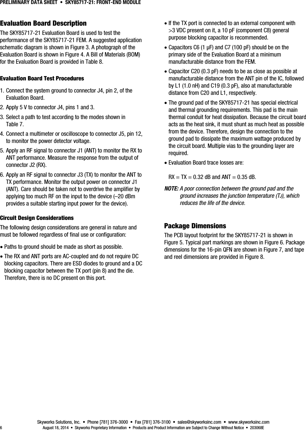 PRELIMINARY DATA SHEET  •  SKY85717-21: FRONT-END MODULE Skyworks Solutions, Inc.  •  Phone [781] 376-3000  •  Fax [781] 376-3100  •  sales@skyworksinc.com  •  www.skyworksinc.com 6  August 18, 2014  •  Skyworks Proprietary Information  •  Products and Product Information are Subject to Change Without Notice  •  203068E Evaluation Board Description The SKY85717-21 Evaluation Board is used to test the performance of the SKY85717-21 FEM. A suggested application schematic diagram is shown in Figure 3. A photograph of the Evaluation Board is shown in Figure 4. A Bill of Materials (BOM) for the Evaluation Board is provided in Table 8. Evaluation Board Test Procedures 1. Connect the system ground to connector J4, pin 2, of the Evaluation Board. 2. Apply 5 V to connector J4, pins 1 and 3. 3. Select a path to test according to the modes shown in Table 7. 4. Connect a multimeter or oscilloscope to connector J5, pin 12, to monitor the power detector voltage. 5. Apply an RF signal to connector J1 (ANT) to monitor the RX to ANT performance. Measure the response from the output of connector J2 (RX). 6. Apply an RF signal to connector J3 (TX) to monitor the ANT to TX performance. Monitor the output power on connector J1 (ANT). Care should be taken not to overdrive the amplifier by applying too much RF on the input to the device (–20 dBm provides a suitable starting input power for the device). 9BCircuit Design Considerations The following design considerations are general in nature and must be followed regardless of final use or configuration:  Paths to ground should be made as short as possible.  The RX and ANT ports are AC-coupled and do not require DC blocking capacitors. There are ESD diodes to ground and a DC blocking capacitor between the TX port (pin 8) and the die. Therefore, there is no DC present on this port.  If the TX port is connected to an external component with &gt;3 VDC present on it, a 10 pF (component C8) general purpose blocking capacitor is recommended.  Capacitors C6 (1 μF) and C7 (100 pF) should be on the primary side of the Evaluation Board at a minimum manufacturable distance from the FEM.  Capacitor C20 (0.3 pF) needs to be as close as possible at manufacturable distance from the ANT pin of the IC, followed by L1 (1.0 nH) and C19 (0.3 pF), also at manufacturable distance from C20 and L1, respectively.  The ground pad of the SKY85717-21 has special electrical and thermal grounding requirements. This pad is the main thermal conduit for heat dissipation. Because the circuit board acts as the heat sink, it must shunt as much heat as possible from the device. Therefore, design the connection to the ground pad to dissipate the maximum wattage produced by the circuit board. Multiple vias to the grounding layer are required.  Evaluation Board trace losses are:   RX = TX = 0.32 dB and ANT = 0.35 dB. NOTE: A poor connection between the ground pad and the ground increases the junction temperature (TJ), which reduces the life of the device. Package Dimensions  The PCB layout footprint for the SKY85717-21 is shown in Figure 5. Typical part markings are shown in Figure 6. Package dimensions for the 16-pin QFN are shown in Figure 7, and tape and reel dimensions are provided in Figure 8. 