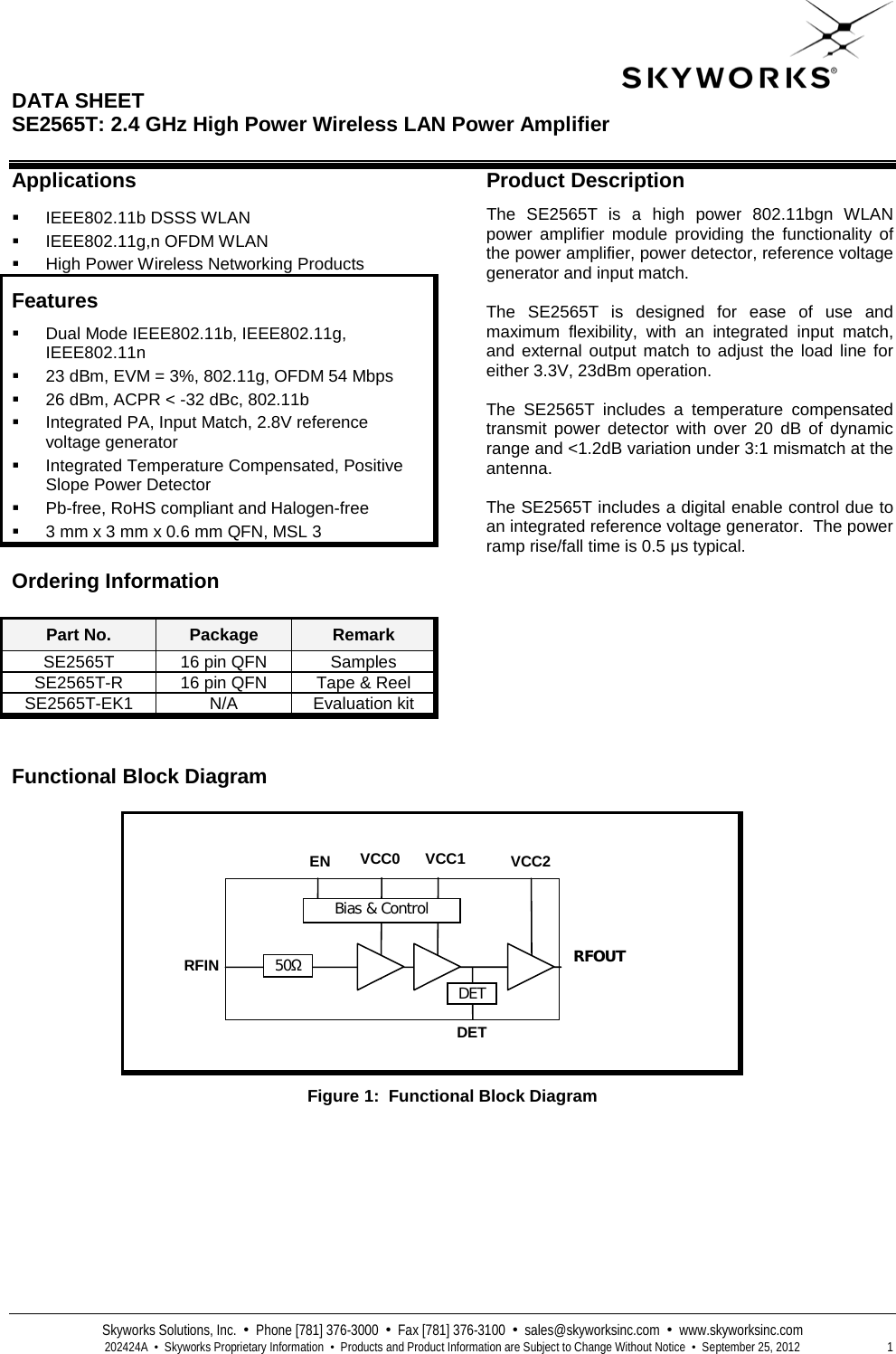  DATA SHEET  SE2565T: 2.4 GHz High Power Wireless LAN Power Amplifier   Skyworks Solutions, Inc.  •  Phone [781] 376-3000  •  Fax [781] 376-3100  •  sales@skyworksinc.com  •  www.skyworksinc.com  202424A  •  Skyworks Proprietary Information  •  Products and Product Information are Subject to Change Without Notice  •  September 25, 2012  1 Applications  IEEE802.11b DSSS WLAN   IEEE802.11g,n OFDM WLAN   High Power Wireless Networking Products Features  Dual Mode IEEE802.11b, IEEE802.11g, IEEE802.11n  23 dBm, EVM = 3%, 802.11g, OFDM 54 Mbps  26 dBm, ACPR &lt; -32 dBc, 802.11b  Integrated PA, Input Match, 2.8V reference voltage generator  Integrated Temperature Compensated, Positive Slope Power Detector   Pb-free, RoHS compliant and Halogen-free  3 mm x 3 mm x 0.6 mm QFN, MSL 3 Ordering Information Part No. Package Remark SE2565T 16 pin QFN Samples SE2565T-R 16 pin QFN Tape &amp; Reel SE2565T-EK1 N/A Evaluation kit Product Description The  SE2565T is a high power 802.11bgn WLAN power amplifier module providing the functionality of the power amplifier, power detector, reference voltage generator and input match.   The  SE2565T is designed for ease of use and maximum flexibility, with an integrated input match, and external output match to adjust the load line for either 3.3V, 23dBm operation.    The  SE2565T includes a temperature compensated transmit power detector with over 20 dB of dynamic range and &lt;1.2dB variation under 3:1 mismatch at the antenna.    The SE2565T includes a digital enable control due to an integrated reference voltage generator.  The power ramp rise/fall time is 0.5 μs typical.    Functional Block Diagram   Figure 1:  Functional Block Diagram DET EN RFIN VCC1  50Ω RFOUT VCC2 Bias &amp; Control VCC0  DET 