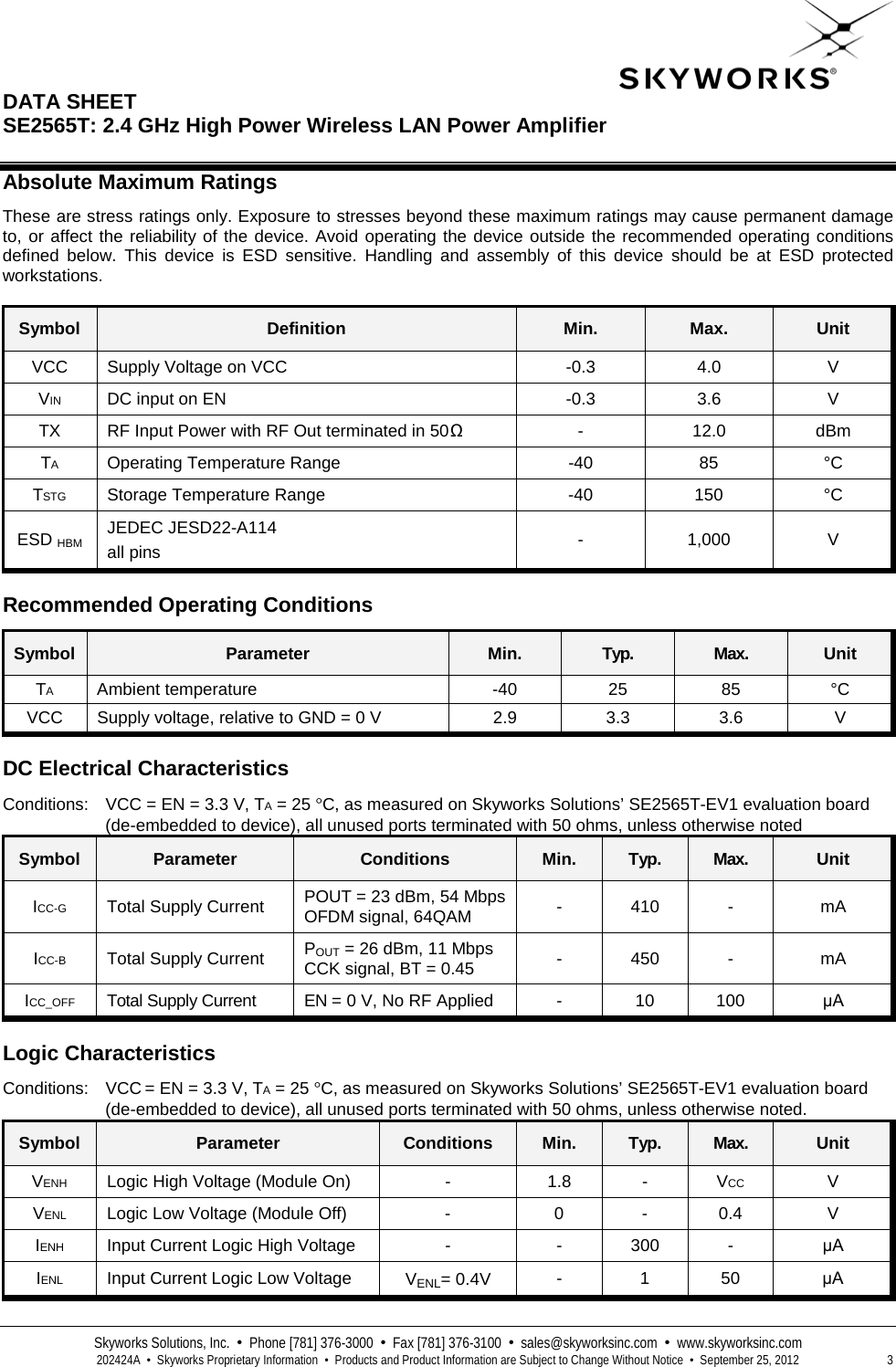  DATA SHEET  SE2565T: 2.4 GHz High Power Wireless LAN Power Amplifier   Skyworks Solutions, Inc.  •  Phone [781] 376-3000  •  Fax [781] 376-3100  •  sales@skyworksinc.com  •  www.skyworksinc.com  202424A  •  Skyworks Proprietary Information  •  Products and Product Information are Subject to Change Without Notice  •  September 25, 2012  3 Absolute Maximum Ratings These are stress ratings only. Exposure to stresses beyond these maximum ratings may cause permanent damage to, or affect the reliability of the device. Avoid operating the device outside the recommended operating conditions defined below. This device is ESD sensitive. Handling and assembly of this device should be at ESD protected workstations.  Symbol Definition Min. Max. Unit VCC Supply Voltage on VCC  -0.3 4.0  V VIN DC input on EN  -0.3 3.6  V TX RF Input Power with RF Out terminated in 50Ω  -  12.0  dBm TA Operating Temperature Range  -40  85  °C TSTG Storage Temperature Range  -40 150  °C ESD HBM JEDEC JESD22-A114 all pins  -  1,000  V  Recommended Operating Conditions Symbol Parameter Min. Typ. Max. Unit TA Ambient temperature  -40  25 85  °C VCC Supply voltage, relative to GND = 0 V 2.9 3.3 3.6  V  DC Electrical Characteristics Conditions: VCC = EN = 3.3 V, TA = 25 °C, as measured on Skyworks Solutions’ SE2565T-EV1 evaluation board (de-embedded to device), all unused ports terminated with 50 ohms, unless otherwise noted Symbol Parameter Conditions Min. Typ. Max. Unit ICC-G Total Supply Current POUT = 23 dBm, 54 Mbps OFDM signal, 64QAM -  410  -  mA ICC-B Total Supply Current POUT = 26 dBm, 11 Mbps CCK signal, BT = 0.45 -  450  -  mA ICC_OFF Total Supply Current EN = 0 V, No RF Applied  -  10  100  μA  Logic Characteristics Conditions: VCC = EN = 3.3 V, TA = 25 °C, as measured on Skyworks Solutions’ SE2565T-EV1 evaluation board (de-embedded to device), all unused ports terminated with 50 ohms, unless otherwise noted. Symbol Parameter Conditions Min. Typ. Max. Unit VENH Logic High Voltage (Module On)  -  1.8  -  VCC  V VENL Logic Low Voltage (Module Off)  -  0  -  0.4  V IENH Input Current Logic High Voltage   -  -  300  -  μA IENL Input Current Logic Low Voltage VENL= 0.4V -  1  50 μA 