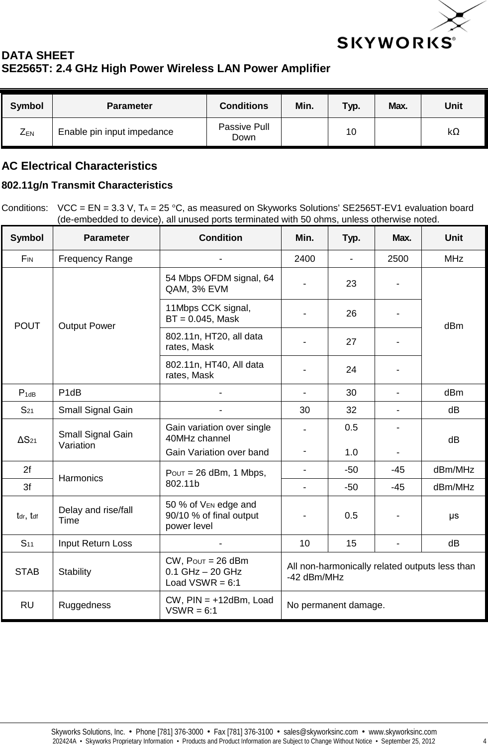  DATA SHEET  SE2565T: 2.4 GHz High Power Wireless LAN Power Amplifier   Skyworks Solutions, Inc.  •  Phone [781] 376-3000  •  Fax [781] 376-3100  •  sales@skyworksinc.com  •  www.skyworksinc.com  202424A  •  Skyworks Proprietary Information  •  Products and Product Information are Subject to Change Without Notice  •  September 25, 2012  4 Symbol Parameter Conditions Min. Typ. Max. Unit ZEN Enable pin input impedance Passive Pull Down  10    kΩ  AC Electrical Characteristics 802.11g/n Transmit Characteristics  Conditions: VCC = EN = 3.3 V, TA = 25 °C, as measured on Skyworks Solutions’ SE2565T-EV1 evaluation board (de-embedded to device), all unused ports terminated with 50 ohms, unless otherwise noted. Symbol Parameter Condition Min. Typ. Max. Unit FIN Frequency Range  -  2400 - 2500 MHz POUT Output Power 54 Mbps OFDM signal, 64 QAM, 3% EVM -  23  - dBm 11Mbps CCK signal,  BT = 0.045, Mask -  26  - 802.11n, HT20, all data rates, Mask -  27  - 802.11n, HT40, All data rates, Mask -  24  - P1dB P1dB  -  -  30  -  dBm S21 Small Signal Gain  -  30 32  -  dB ΔS21 Small Signal Gain Variation Gain variation over single 40MHz channel Gain Variation over band -  - 0.5  1.0 -  - dB 2f Harmonics  POUT = 26 dBm, 1 Mbps, 802.11b  -  -50  -45 dBm/MHz 3f  -  -50  -45 dBm/MHz tdr, tdf Delay and rise/fall Time 50 % of VEN edge and 90/10 % of final output power level -  0.5  -  μs S11 Input Return Loss  -  10 15  -  dB STAB  Stability CW, POUT = 26 dBm 0.1 GHz – 20 GHz  Load VSWR = 6:1 All non-harmonically related outputs less than  -42 dBm/MHz RU Ruggedness CW, PIN = +12dBm, Load VSWR = 6:1 No permanent damage.    